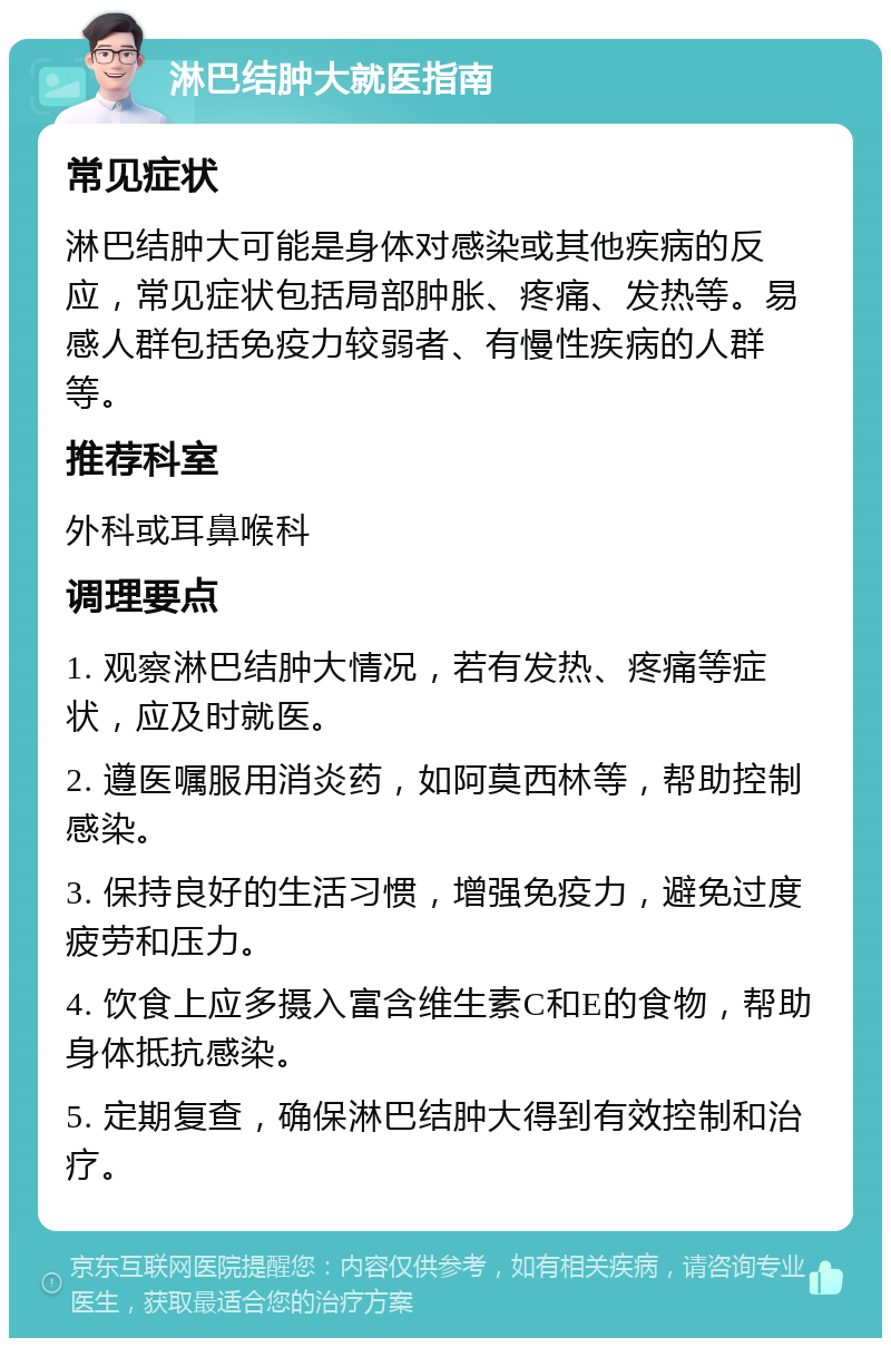 淋巴结肿大就医指南 常见症状 淋巴结肿大可能是身体对感染或其他疾病的反应，常见症状包括局部肿胀、疼痛、发热等。易感人群包括免疫力较弱者、有慢性疾病的人群等。 推荐科室 外科或耳鼻喉科 调理要点 1. 观察淋巴结肿大情况，若有发热、疼痛等症状，应及时就医。 2. 遵医嘱服用消炎药，如阿莫西林等，帮助控制感染。 3. 保持良好的生活习惯，增强免疫力，避免过度疲劳和压力。 4. 饮食上应多摄入富含维生素C和E的食物，帮助身体抵抗感染。 5. 定期复查，确保淋巴结肿大得到有效控制和治疗。