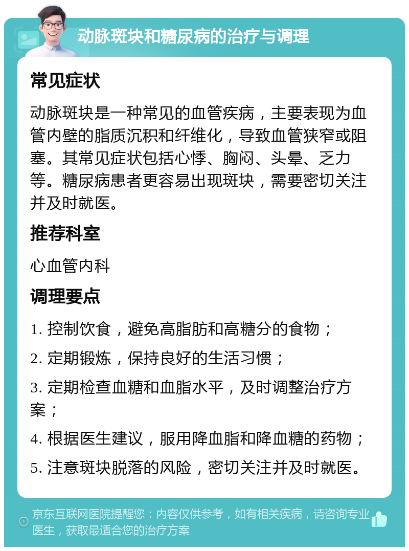 动脉斑块和糖尿病的治疗与调理 常见症状 动脉斑块是一种常见的血管疾病，主要表现为血管内壁的脂质沉积和纤维化，导致血管狭窄或阻塞。其常见症状包括心悸、胸闷、头晕、乏力等。糖尿病患者更容易出现斑块，需要密切关注并及时就医。 推荐科室 心血管内科 调理要点 1. 控制饮食，避免高脂肪和高糖分的食物； 2. 定期锻炼，保持良好的生活习惯； 3. 定期检查血糖和血脂水平，及时调整治疗方案； 4. 根据医生建议，服用降血脂和降血糖的药物； 5. 注意斑块脱落的风险，密切关注并及时就医。