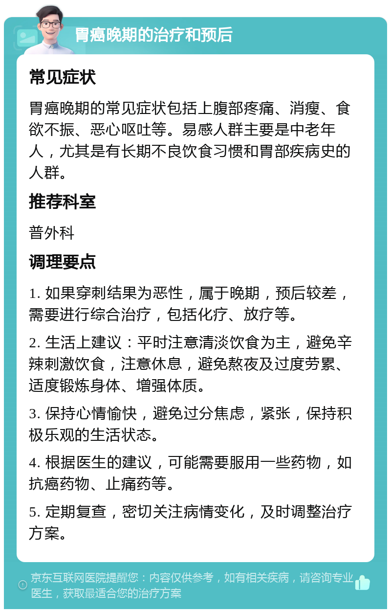 胃癌晚期的治疗和预后 常见症状 胃癌晚期的常见症状包括上腹部疼痛、消瘦、食欲不振、恶心呕吐等。易感人群主要是中老年人，尤其是有长期不良饮食习惯和胃部疾病史的人群。 推荐科室 普外科 调理要点 1. 如果穿刺结果为恶性，属于晚期，预后较差，需要进行综合治疗，包括化疗、放疗等。 2. 生活上建议：平时注意清淡饮食为主，避免辛辣刺激饮食，注意休息，避免熬夜及过度劳累、适度锻炼身体、增强体质。 3. 保持心情愉快，避免过分焦虑，紧张，保持积极乐观的生活状态。 4. 根据医生的建议，可能需要服用一些药物，如抗癌药物、止痛药等。 5. 定期复查，密切关注病情变化，及时调整治疗方案。