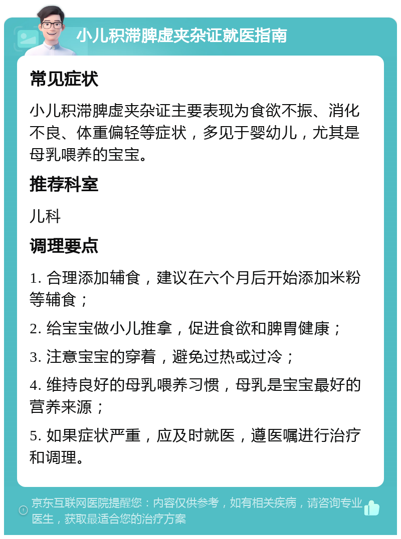 小儿积滞脾虚夹杂证就医指南 常见症状 小儿积滞脾虚夹杂证主要表现为食欲不振、消化不良、体重偏轻等症状，多见于婴幼儿，尤其是母乳喂养的宝宝。 推荐科室 儿科 调理要点 1. 合理添加辅食，建议在六个月后开始添加米粉等辅食； 2. 给宝宝做小儿推拿，促进食欲和脾胃健康； 3. 注意宝宝的穿着，避免过热或过冷； 4. 维持良好的母乳喂养习惯，母乳是宝宝最好的营养来源； 5. 如果症状严重，应及时就医，遵医嘱进行治疗和调理。