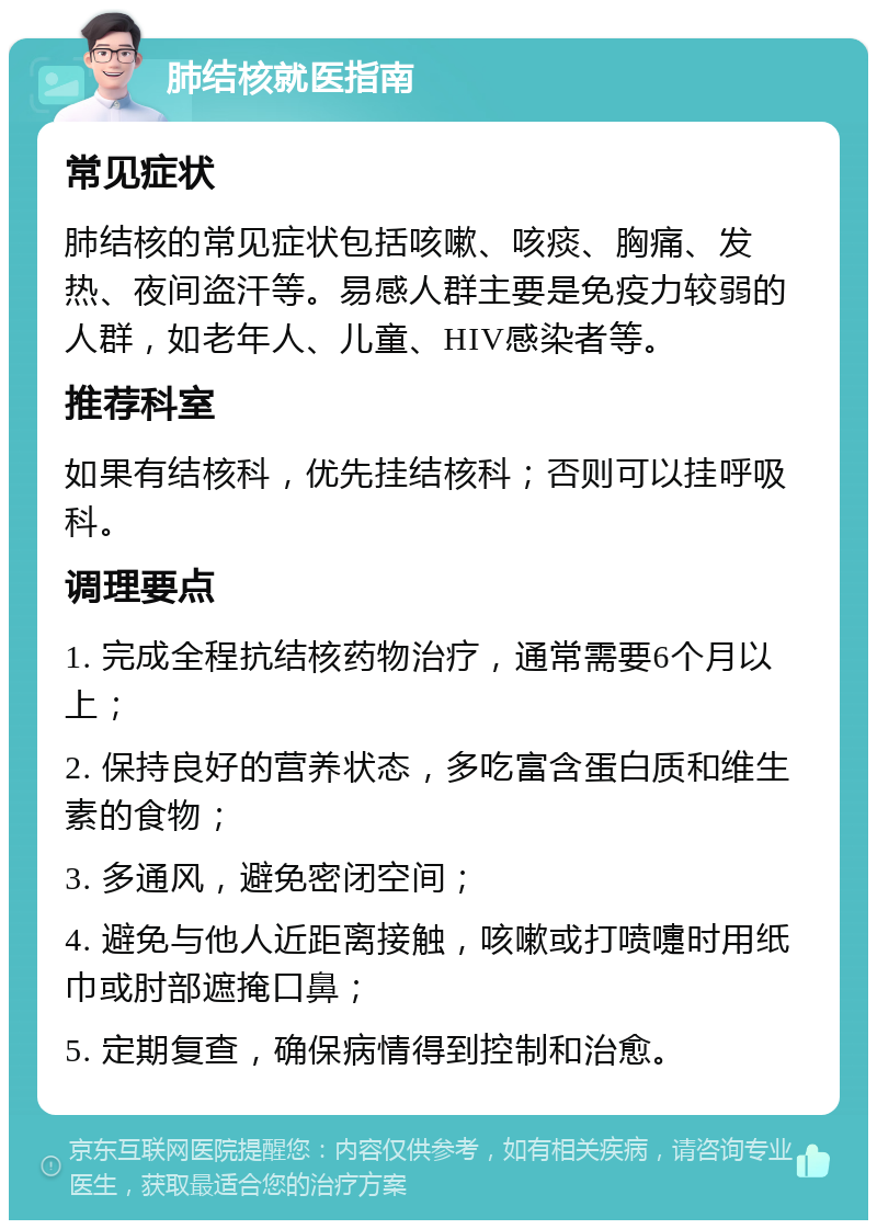 肺结核就医指南 常见症状 肺结核的常见症状包括咳嗽、咳痰、胸痛、发热、夜间盗汗等。易感人群主要是免疫力较弱的人群，如老年人、儿童、HIV感染者等。 推荐科室 如果有结核科，优先挂结核科；否则可以挂呼吸科。 调理要点 1. 完成全程抗结核药物治疗，通常需要6个月以上； 2. 保持良好的营养状态，多吃富含蛋白质和维生素的食物； 3. 多通风，避免密闭空间； 4. 避免与他人近距离接触，咳嗽或打喷嚏时用纸巾或肘部遮掩口鼻； 5. 定期复查，确保病情得到控制和治愈。