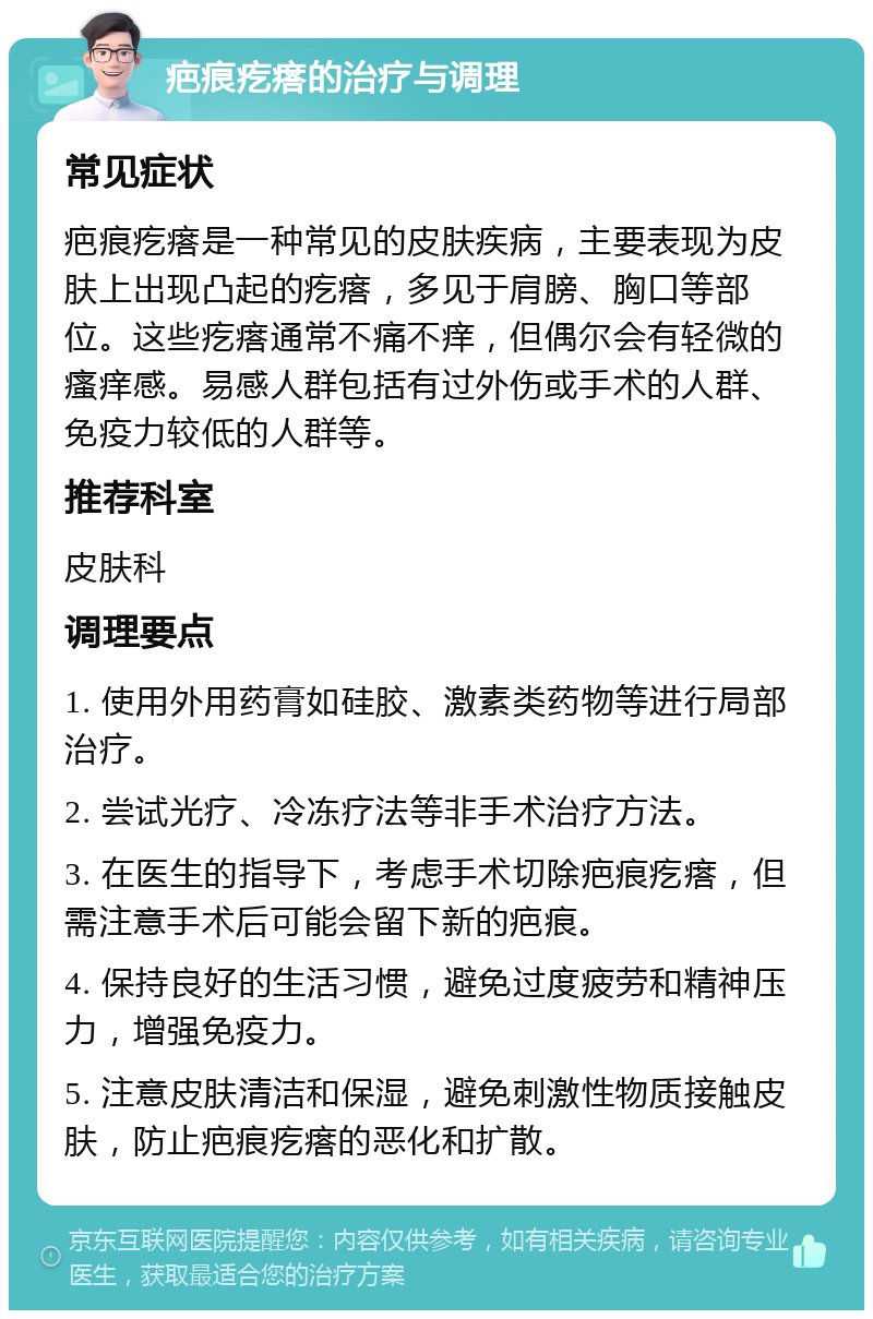 疤痕疙瘩的治疗与调理 常见症状 疤痕疙瘩是一种常见的皮肤疾病，主要表现为皮肤上出现凸起的疙瘩，多见于肩膀、胸口等部位。这些疙瘩通常不痛不痒，但偶尔会有轻微的瘙痒感。易感人群包括有过外伤或手术的人群、免疫力较低的人群等。 推荐科室 皮肤科 调理要点 1. 使用外用药膏如硅胶、激素类药物等进行局部治疗。 2. 尝试光疗、冷冻疗法等非手术治疗方法。 3. 在医生的指导下，考虑手术切除疤痕疙瘩，但需注意手术后可能会留下新的疤痕。 4. 保持良好的生活习惯，避免过度疲劳和精神压力，增强免疫力。 5. 注意皮肤清洁和保湿，避免刺激性物质接触皮肤，防止疤痕疙瘩的恶化和扩散。