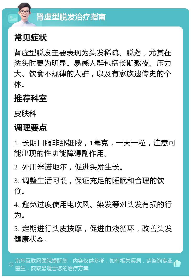 肾虚型脱发治疗指南 常见症状 肾虚型脱发主要表现为头发稀疏、脱落，尤其在洗头时更为明显。易感人群包括长期熬夜、压力大、饮食不规律的人群，以及有家族遗传史的个体。 推荐科室 皮肤科 调理要点 1. 长期口服非那雄胺，1毫克，一天一粒，注意可能出现的性功能障碍副作用。 2. 外用米诺地尔，促进头发生长。 3. 调整生活习惯，保证充足的睡眠和合理的饮食。 4. 避免过度使用电吹风、染发等对头发有损的行为。 5. 定期进行头皮按摩，促进血液循环，改善头发健康状态。