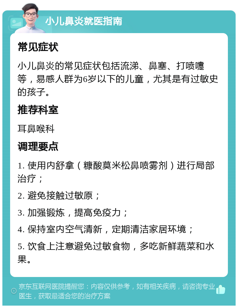 小儿鼻炎就医指南 常见症状 小儿鼻炎的常见症状包括流涕、鼻塞、打喷嚏等，易感人群为6岁以下的儿童，尤其是有过敏史的孩子。 推荐科室 耳鼻喉科 调理要点 1. 使用内舒拿（糠酸莫米松鼻喷雾剂）进行局部治疗； 2. 避免接触过敏原； 3. 加强锻炼，提高免疫力； 4. 保持室内空气清新，定期清洁家居环境； 5. 饮食上注意避免过敏食物，多吃新鲜蔬菜和水果。