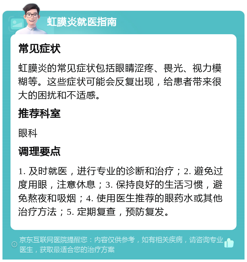 虹膜炎就医指南 常见症状 虹膜炎的常见症状包括眼睛涩疼、畏光、视力模糊等。这些症状可能会反复出现，给患者带来很大的困扰和不适感。 推荐科室 眼科 调理要点 1. 及时就医，进行专业的诊断和治疗；2. 避免过度用眼，注意休息；3. 保持良好的生活习惯，避免熬夜和吸烟；4. 使用医生推荐的眼药水或其他治疗方法；5. 定期复查，预防复发。