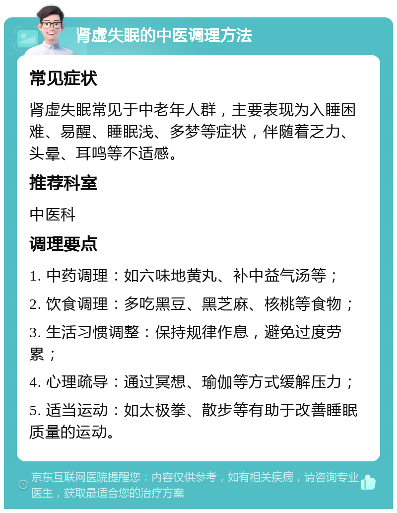 肾虚失眠的中医调理方法 常见症状 肾虚失眠常见于中老年人群，主要表现为入睡困难、易醒、睡眠浅、多梦等症状，伴随着乏力、头晕、耳鸣等不适感。 推荐科室 中医科 调理要点 1. 中药调理：如六味地黄丸、补中益气汤等； 2. 饮食调理：多吃黑豆、黑芝麻、核桃等食物； 3. 生活习惯调整：保持规律作息，避免过度劳累； 4. 心理疏导：通过冥想、瑜伽等方式缓解压力； 5. 适当运动：如太极拳、散步等有助于改善睡眠质量的运动。