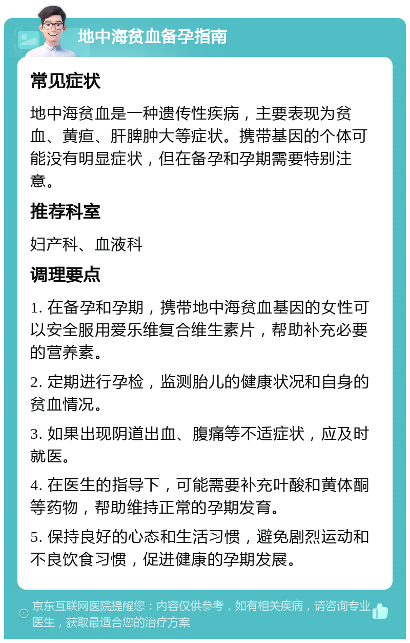 地中海贫血备孕指南 常见症状 地中海贫血是一种遗传性疾病，主要表现为贫血、黄疸、肝脾肿大等症状。携带基因的个体可能没有明显症状，但在备孕和孕期需要特别注意。 推荐科室 妇产科、血液科 调理要点 1. 在备孕和孕期，携带地中海贫血基因的女性可以安全服用爱乐维复合维生素片，帮助补充必要的营养素。 2. 定期进行孕检，监测胎儿的健康状况和自身的贫血情况。 3. 如果出现阴道出血、腹痛等不适症状，应及时就医。 4. 在医生的指导下，可能需要补充叶酸和黄体酮等药物，帮助维持正常的孕期发育。 5. 保持良好的心态和生活习惯，避免剧烈运动和不良饮食习惯，促进健康的孕期发展。