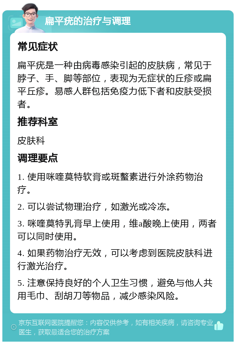 扁平疣的治疗与调理 常见症状 扁平疣是一种由病毒感染引起的皮肤病，常见于脖子、手、脚等部位，表现为无症状的丘疹或扁平丘疹。易感人群包括免疫力低下者和皮肤受损者。 推荐科室 皮肤科 调理要点 1. 使用咪喹莫特软膏或斑螯素进行外涂药物治疗。 2. 可以尝试物理治疗，如激光或冷冻。 3. 咪喹莫特乳膏早上使用，维a酸晚上使用，两者可以同时使用。 4. 如果药物治疗无效，可以考虑到医院皮肤科进行激光治疗。 5. 注意保持良好的个人卫生习惯，避免与他人共用毛巾、刮胡刀等物品，减少感染风险。