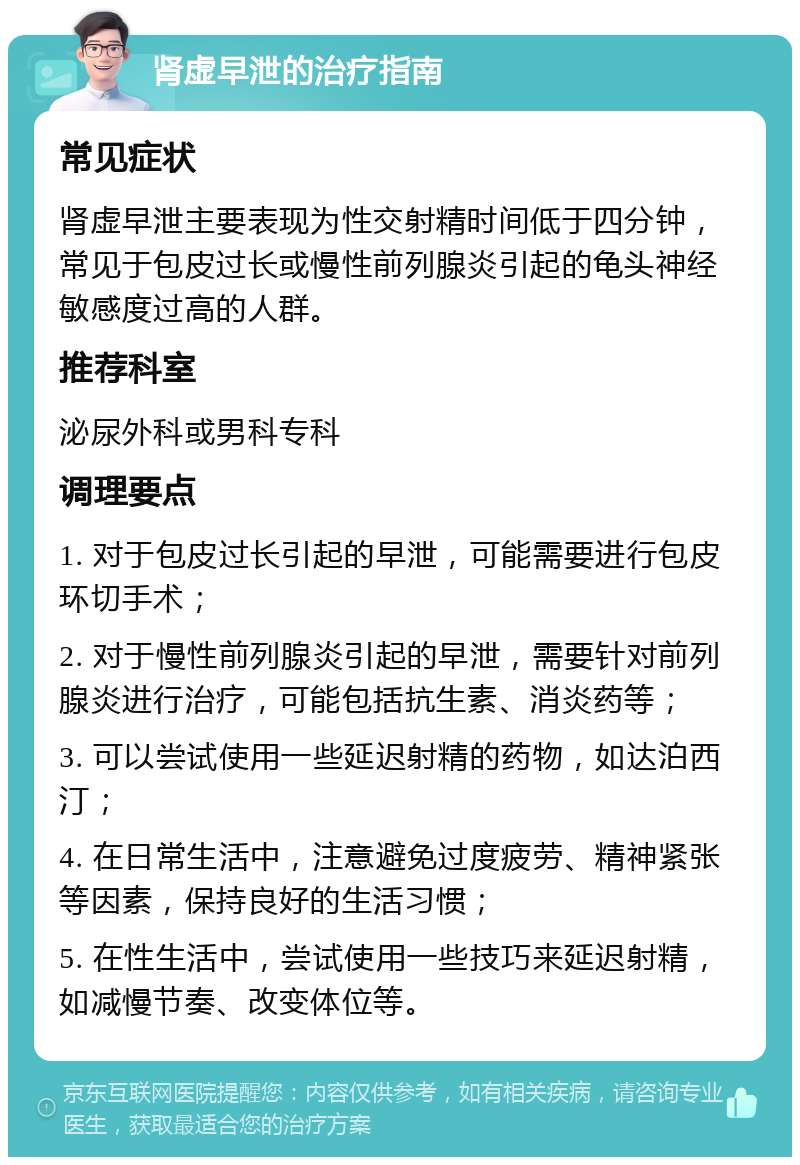 肾虚早泄的治疗指南 常见症状 肾虚早泄主要表现为性交射精时间低于四分钟，常见于包皮过长或慢性前列腺炎引起的龟头神经敏感度过高的人群。 推荐科室 泌尿外科或男科专科 调理要点 1. 对于包皮过长引起的早泄，可能需要进行包皮环切手术； 2. 对于慢性前列腺炎引起的早泄，需要针对前列腺炎进行治疗，可能包括抗生素、消炎药等； 3. 可以尝试使用一些延迟射精的药物，如达泊西汀； 4. 在日常生活中，注意避免过度疲劳、精神紧张等因素，保持良好的生活习惯； 5. 在性生活中，尝试使用一些技巧来延迟射精，如减慢节奏、改变体位等。