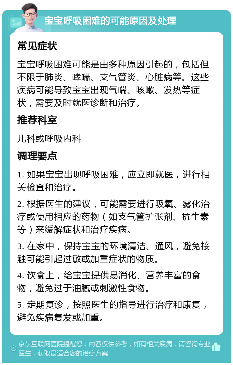 宝宝呼吸困难的可能原因及处理 常见症状 宝宝呼吸困难可能是由多种原因引起的，包括但不限于肺炎、哮喘、支气管炎、心脏病等。这些疾病可能导致宝宝出现气喘、咳嗽、发热等症状，需要及时就医诊断和治疗。 推荐科室 儿科或呼吸内科 调理要点 1. 如果宝宝出现呼吸困难，应立即就医，进行相关检查和治疗。 2. 根据医生的建议，可能需要进行吸氧、雾化治疗或使用相应的药物（如支气管扩张剂、抗生素等）来缓解症状和治疗疾病。 3. 在家中，保持宝宝的环境清洁、通风，避免接触可能引起过敏或加重症状的物质。 4. 饮食上，给宝宝提供易消化、营养丰富的食物，避免过于油腻或刺激性食物。 5. 定期复诊，按照医生的指导进行治疗和康复，避免疾病复发或加重。