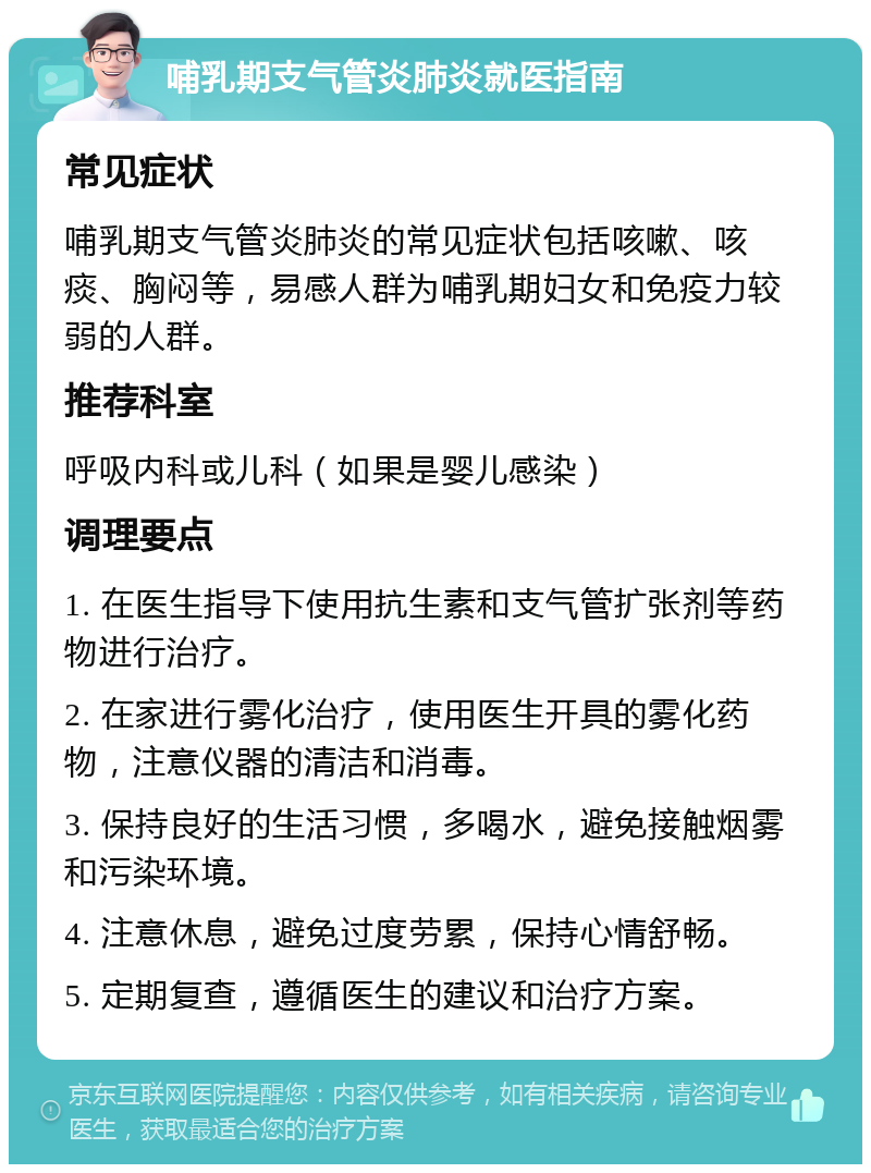 哺乳期支气管炎肺炎就医指南 常见症状 哺乳期支气管炎肺炎的常见症状包括咳嗽、咳痰、胸闷等，易感人群为哺乳期妇女和免疫力较弱的人群。 推荐科室 呼吸内科或儿科（如果是婴儿感染） 调理要点 1. 在医生指导下使用抗生素和支气管扩张剂等药物进行治疗。 2. 在家进行雾化治疗，使用医生开具的雾化药物，注意仪器的清洁和消毒。 3. 保持良好的生活习惯，多喝水，避免接触烟雾和污染环境。 4. 注意休息，避免过度劳累，保持心情舒畅。 5. 定期复查，遵循医生的建议和治疗方案。