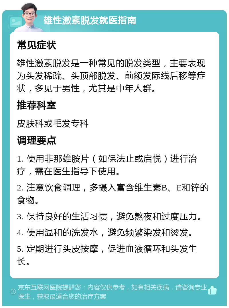 雄性激素脱发就医指南 常见症状 雄性激素脱发是一种常见的脱发类型，主要表现为头发稀疏、头顶部脱发、前额发际线后移等症状，多见于男性，尤其是中年人群。 推荐科室 皮肤科或毛发专科 调理要点 1. 使用非那雄胺片（如保法止或启悦）进行治疗，需在医生指导下使用。 2. 注意饮食调理，多摄入富含维生素B、E和锌的食物。 3. 保持良好的生活习惯，避免熬夜和过度压力。 4. 使用温和的洗发水，避免频繁染发和烫发。 5. 定期进行头皮按摩，促进血液循环和头发生长。