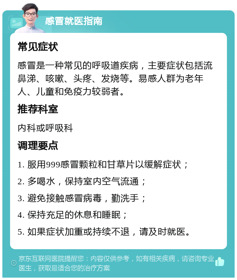 感冒就医指南 常见症状 感冒是一种常见的呼吸道疾病，主要症状包括流鼻涕、咳嗽、头疼、发烧等。易感人群为老年人、儿童和免疫力较弱者。 推荐科室 内科或呼吸科 调理要点 1. 服用999感冒颗粒和甘草片以缓解症状； 2. 多喝水，保持室内空气流通； 3. 避免接触感冒病毒，勤洗手； 4. 保持充足的休息和睡眠； 5. 如果症状加重或持续不退，请及时就医。