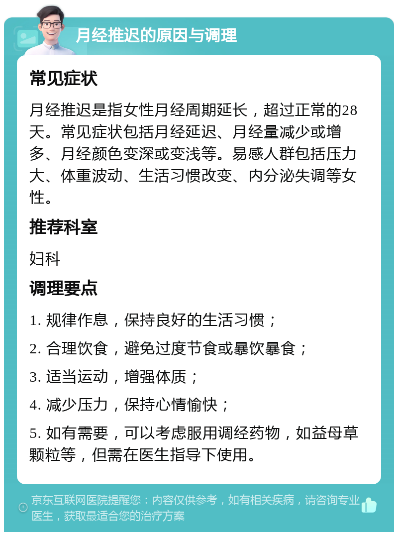 月经推迟的原因与调理 常见症状 月经推迟是指女性月经周期延长，超过正常的28天。常见症状包括月经延迟、月经量减少或增多、月经颜色变深或变浅等。易感人群包括压力大、体重波动、生活习惯改变、内分泌失调等女性。 推荐科室 妇科 调理要点 1. 规律作息，保持良好的生活习惯； 2. 合理饮食，避免过度节食或暴饮暴食； 3. 适当运动，增强体质； 4. 减少压力，保持心情愉快； 5. 如有需要，可以考虑服用调经药物，如益母草颗粒等，但需在医生指导下使用。