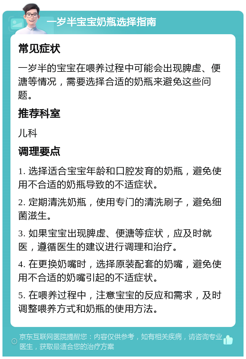 一岁半宝宝奶瓶选择指南 常见症状 一岁半的宝宝在喂养过程中可能会出现脾虚、便溏等情况，需要选择合适的奶瓶来避免这些问题。 推荐科室 儿科 调理要点 1. 选择适合宝宝年龄和口腔发育的奶瓶，避免使用不合适的奶瓶导致的不适症状。 2. 定期清洗奶瓶，使用专门的清洗刷子，避免细菌滋生。 3. 如果宝宝出现脾虚、便溏等症状，应及时就医，遵循医生的建议进行调理和治疗。 4. 在更换奶嘴时，选择原装配套的奶嘴，避免使用不合适的奶嘴引起的不适症状。 5. 在喂养过程中，注意宝宝的反应和需求，及时调整喂养方式和奶瓶的使用方法。