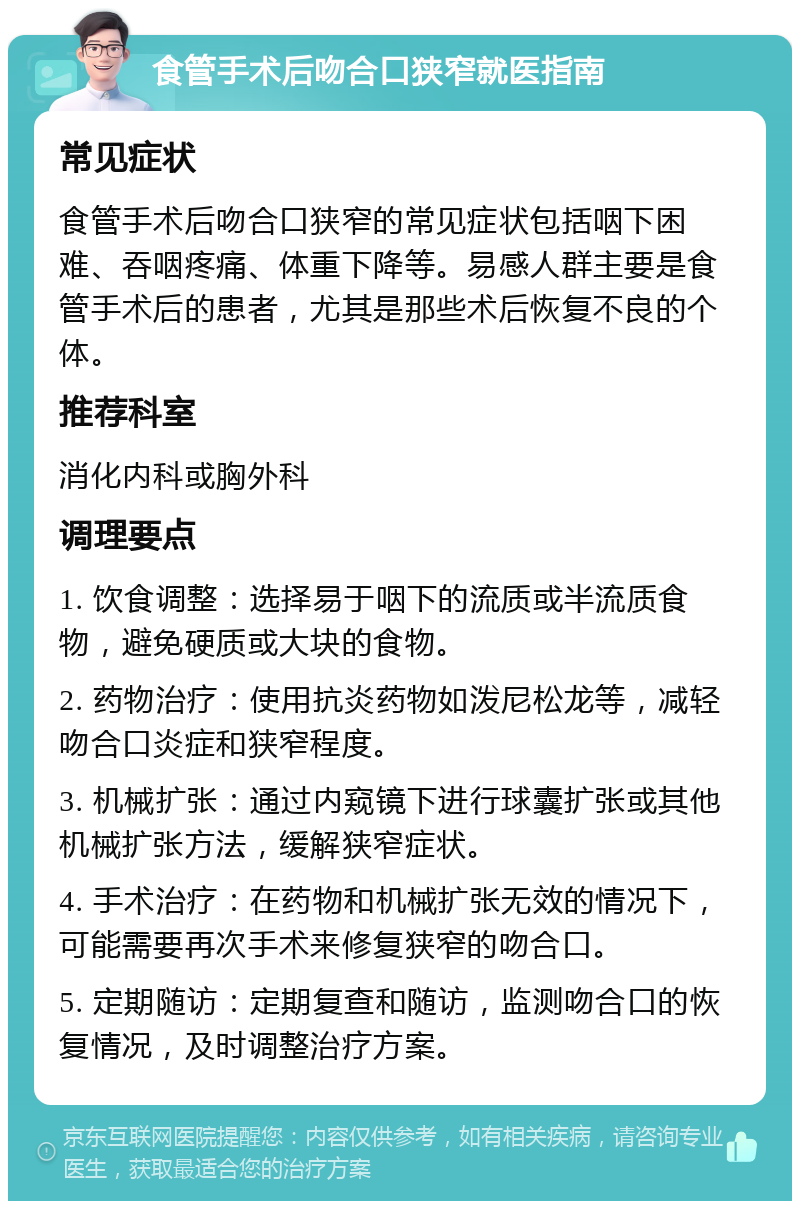 食管手术后吻合口狭窄就医指南 常见症状 食管手术后吻合口狭窄的常见症状包括咽下困难、吞咽疼痛、体重下降等。易感人群主要是食管手术后的患者，尤其是那些术后恢复不良的个体。 推荐科室 消化内科或胸外科 调理要点 1. 饮食调整：选择易于咽下的流质或半流质食物，避免硬质或大块的食物。 2. 药物治疗：使用抗炎药物如泼尼松龙等，减轻吻合口炎症和狭窄程度。 3. 机械扩张：通过内窥镜下进行球囊扩张或其他机械扩张方法，缓解狭窄症状。 4. 手术治疗：在药物和机械扩张无效的情况下，可能需要再次手术来修复狭窄的吻合口。 5. 定期随访：定期复查和随访，监测吻合口的恢复情况，及时调整治疗方案。