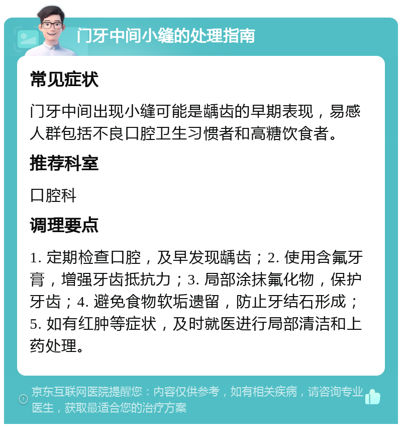 门牙中间小缝的处理指南 常见症状 门牙中间出现小缝可能是龋齿的早期表现，易感人群包括不良口腔卫生习惯者和高糖饮食者。 推荐科室 口腔科 调理要点 1. 定期检查口腔，及早发现龋齿；2. 使用含氟牙膏，增强牙齿抵抗力；3. 局部涂抹氟化物，保护牙齿；4. 避免食物软垢遗留，防止牙结石形成；5. 如有红肿等症状，及时就医进行局部清洁和上药处理。