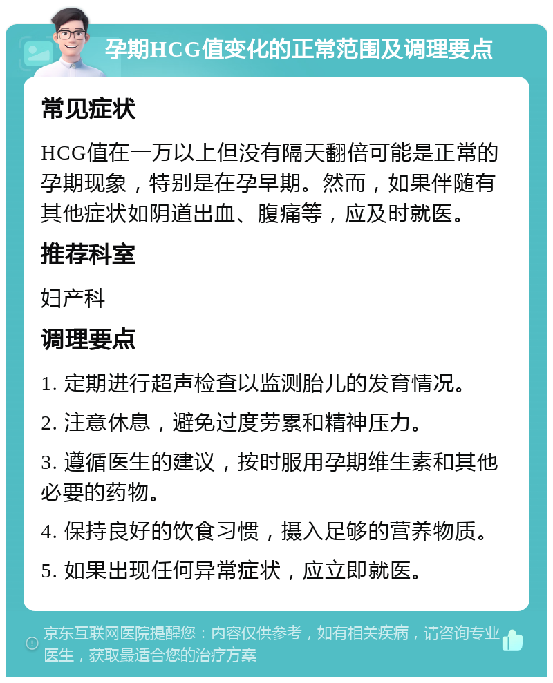 孕期HCG值变化的正常范围及调理要点 常见症状 HCG值在一万以上但没有隔天翻倍可能是正常的孕期现象，特别是在孕早期。然而，如果伴随有其他症状如阴道出血、腹痛等，应及时就医。 推荐科室 妇产科 调理要点 1. 定期进行超声检查以监测胎儿的发育情况。 2. 注意休息，避免过度劳累和精神压力。 3. 遵循医生的建议，按时服用孕期维生素和其他必要的药物。 4. 保持良好的饮食习惯，摄入足够的营养物质。 5. 如果出现任何异常症状，应立即就医。