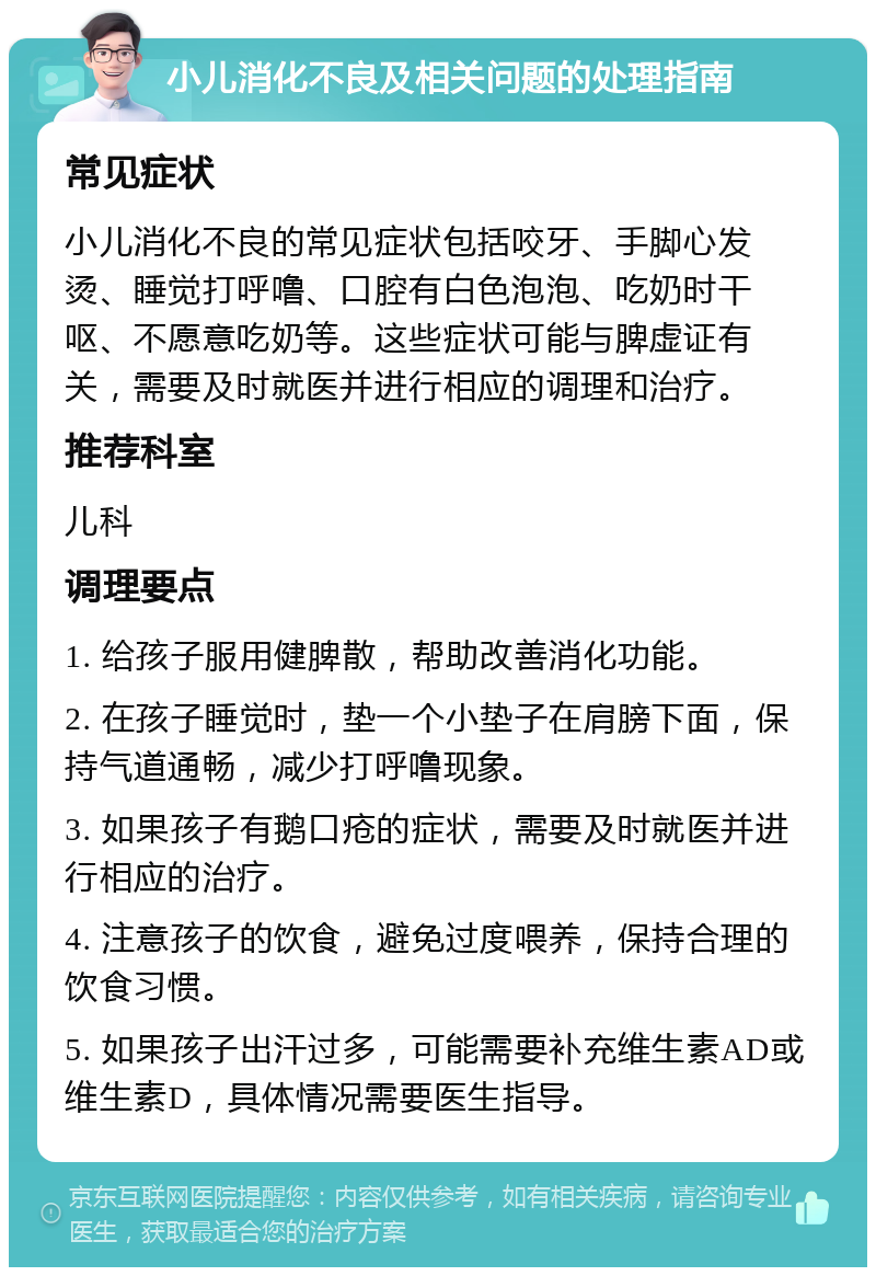 小儿消化不良及相关问题的处理指南 常见症状 小儿消化不良的常见症状包括咬牙、手脚心发烫、睡觉打呼噜、口腔有白色泡泡、吃奶时干呕、不愿意吃奶等。这些症状可能与脾虚证有关，需要及时就医并进行相应的调理和治疗。 推荐科室 儿科 调理要点 1. 给孩子服用健脾散，帮助改善消化功能。 2. 在孩子睡觉时，垫一个小垫子在肩膀下面，保持气道通畅，减少打呼噜现象。 3. 如果孩子有鹅口疮的症状，需要及时就医并进行相应的治疗。 4. 注意孩子的饮食，避免过度喂养，保持合理的饮食习惯。 5. 如果孩子出汗过多，可能需要补充维生素AD或维生素D，具体情况需要医生指导。