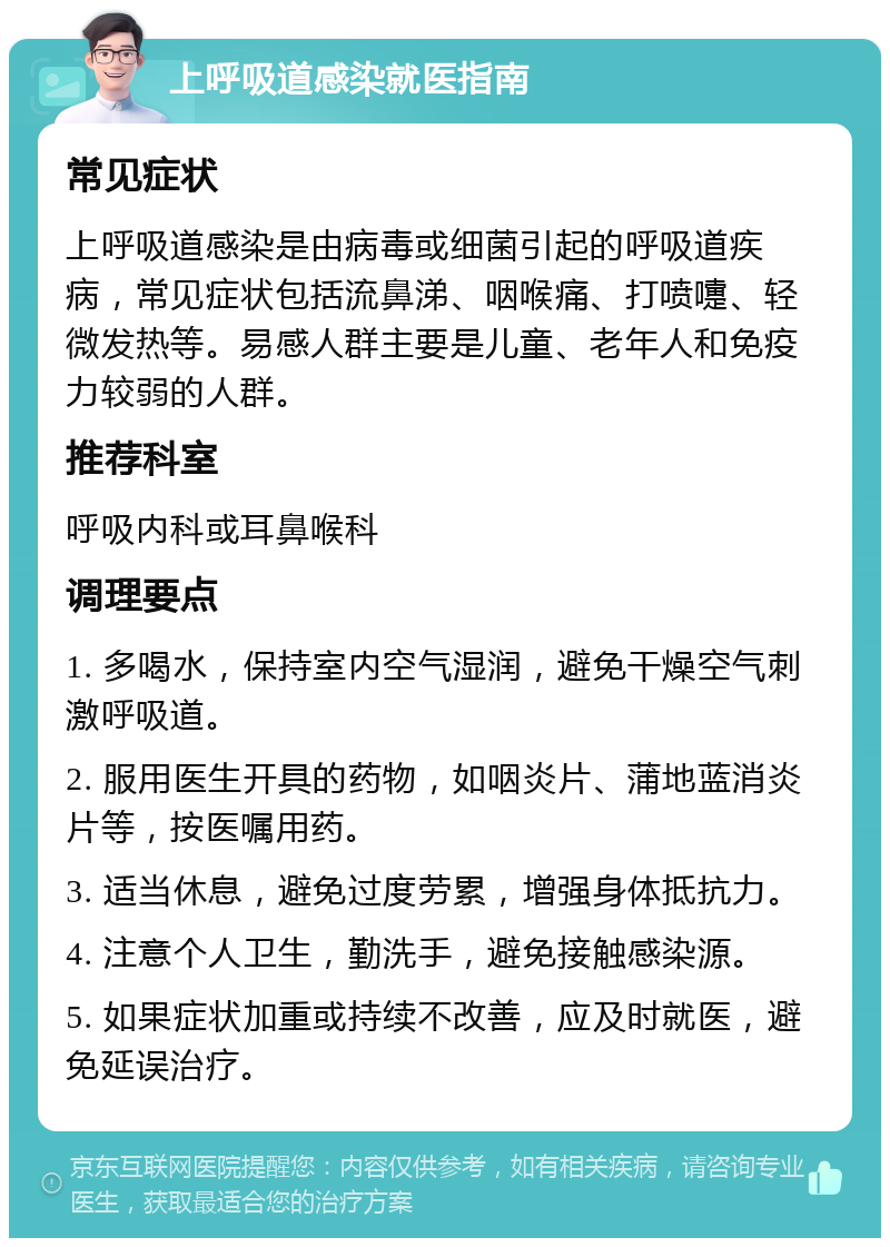 上呼吸道感染就医指南 常见症状 上呼吸道感染是由病毒或细菌引起的呼吸道疾病，常见症状包括流鼻涕、咽喉痛、打喷嚏、轻微发热等。易感人群主要是儿童、老年人和免疫力较弱的人群。 推荐科室 呼吸内科或耳鼻喉科 调理要点 1. 多喝水，保持室内空气湿润，避免干燥空气刺激呼吸道。 2. 服用医生开具的药物，如咽炎片、蒲地蓝消炎片等，按医嘱用药。 3. 适当休息，避免过度劳累，增强身体抵抗力。 4. 注意个人卫生，勤洗手，避免接触感染源。 5. 如果症状加重或持续不改善，应及时就医，避免延误治疗。