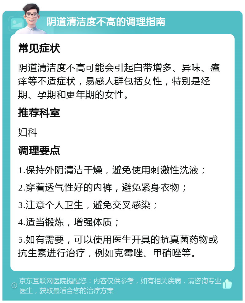 阴道清洁度不高的调理指南 常见症状 阴道清洁度不高可能会引起白带增多、异味、瘙痒等不适症状，易感人群包括女性，特别是经期、孕期和更年期的女性。 推荐科室 妇科 调理要点 1.保持外阴清洁干燥，避免使用刺激性洗液； 2.穿着透气性好的内裤，避免紧身衣物； 3.注意个人卫生，避免交叉感染； 4.适当锻炼，增强体质； 5.如有需要，可以使用医生开具的抗真菌药物或抗生素进行治疗，例如克霉唑、甲硝唑等。