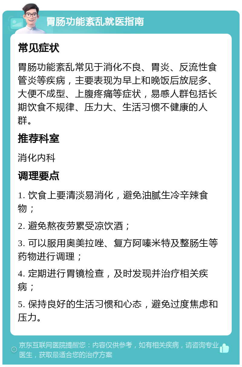 胃肠功能紊乱就医指南 常见症状 胃肠功能紊乱常见于消化不良、胃炎、反流性食管炎等疾病，主要表现为早上和晚饭后放屁多、大便不成型、上腹疼痛等症状，易感人群包括长期饮食不规律、压力大、生活习惯不健康的人群。 推荐科室 消化内科 调理要点 1. 饮食上要清淡易消化，避免油腻生冷辛辣食物； 2. 避免熬夜劳累受凉饮酒； 3. 可以服用奥美拉唑、复方阿嗪米特及整肠生等药物进行调理； 4. 定期进行胃镜检查，及时发现并治疗相关疾病； 5. 保持良好的生活习惯和心态，避免过度焦虑和压力。