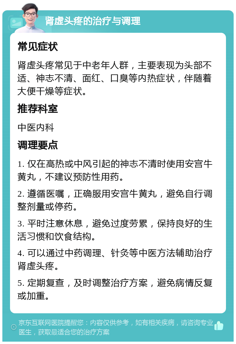 肾虚头疼的治疗与调理 常见症状 肾虚头疼常见于中老年人群，主要表现为头部不适、神志不清、面红、口臭等内热症状，伴随着大便干燥等症状。 推荐科室 中医内科 调理要点 1. 仅在高热或中风引起的神志不清时使用安宫牛黄丸，不建议预防性用药。 2. 遵循医嘱，正确服用安宫牛黄丸，避免自行调整剂量或停药。 3. 平时注意休息，避免过度劳累，保持良好的生活习惯和饮食结构。 4. 可以通过中药调理、针灸等中医方法辅助治疗肾虚头疼。 5. 定期复查，及时调整治疗方案，避免病情反复或加重。