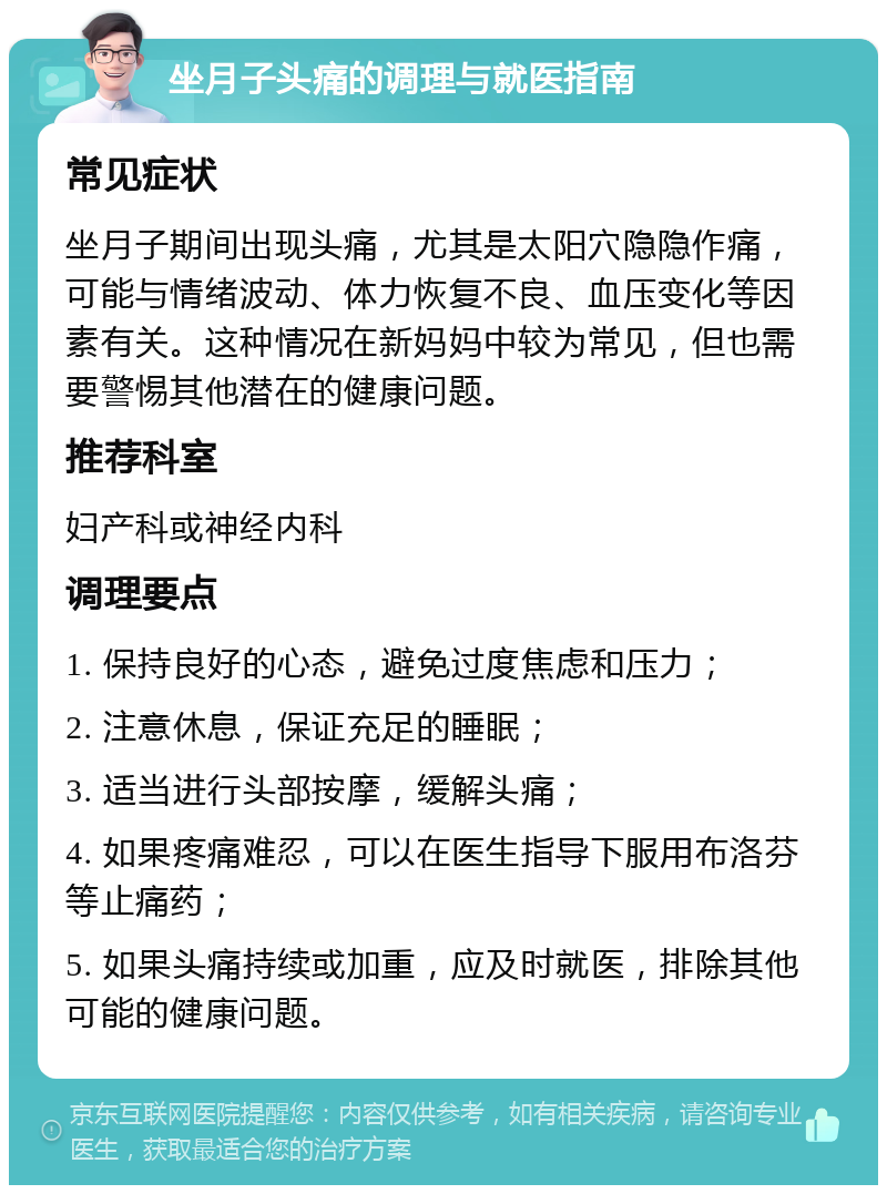 坐月子头痛的调理与就医指南 常见症状 坐月子期间出现头痛，尤其是太阳穴隐隐作痛，可能与情绪波动、体力恢复不良、血压变化等因素有关。这种情况在新妈妈中较为常见，但也需要警惕其他潜在的健康问题。 推荐科室 妇产科或神经内科 调理要点 1. 保持良好的心态，避免过度焦虑和压力； 2. 注意休息，保证充足的睡眠； 3. 适当进行头部按摩，缓解头痛； 4. 如果疼痛难忍，可以在医生指导下服用布洛芬等止痛药； 5. 如果头痛持续或加重，应及时就医，排除其他可能的健康问题。