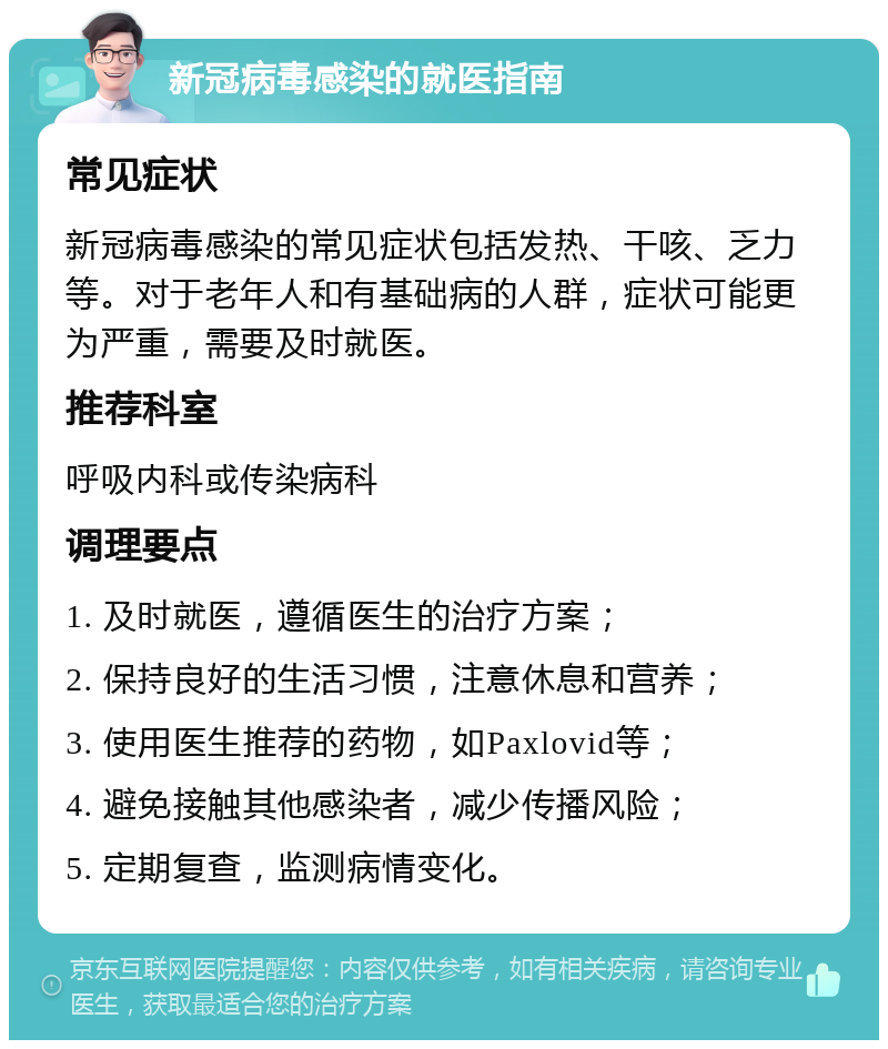 新冠病毒感染的就医指南 常见症状 新冠病毒感染的常见症状包括发热、干咳、乏力等。对于老年人和有基础病的人群，症状可能更为严重，需要及时就医。 推荐科室 呼吸内科或传染病科 调理要点 1. 及时就医，遵循医生的治疗方案； 2. 保持良好的生活习惯，注意休息和营养； 3. 使用医生推荐的药物，如Paxlovid等； 4. 避免接触其他感染者，减少传播风险； 5. 定期复查，监测病情变化。