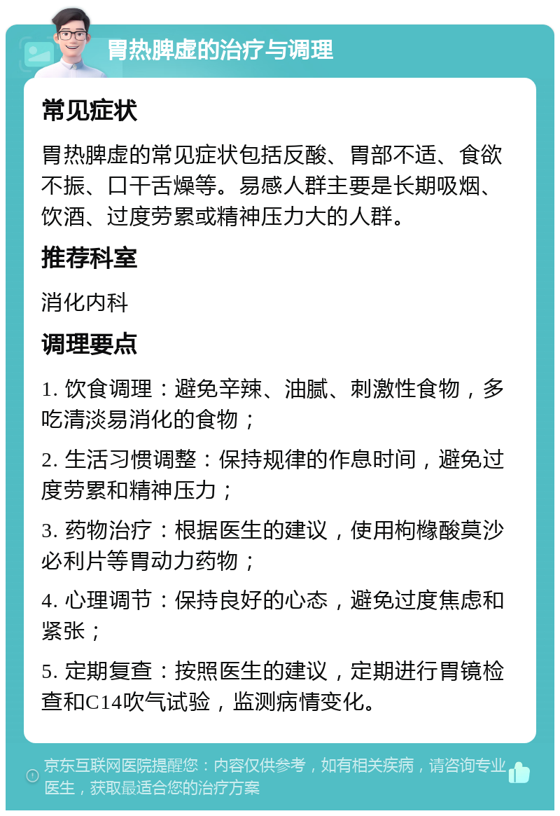 胃热脾虚的治疗与调理 常见症状 胃热脾虚的常见症状包括反酸、胃部不适、食欲不振、口干舌燥等。易感人群主要是长期吸烟、饮酒、过度劳累或精神压力大的人群。 推荐科室 消化内科 调理要点 1. 饮食调理：避免辛辣、油腻、刺激性食物，多吃清淡易消化的食物； 2. 生活习惯调整：保持规律的作息时间，避免过度劳累和精神压力； 3. 药物治疗：根据医生的建议，使用枸橼酸莫沙必利片等胃动力药物； 4. 心理调节：保持良好的心态，避免过度焦虑和紧张； 5. 定期复查：按照医生的建议，定期进行胃镜检查和C14吹气试验，监测病情变化。