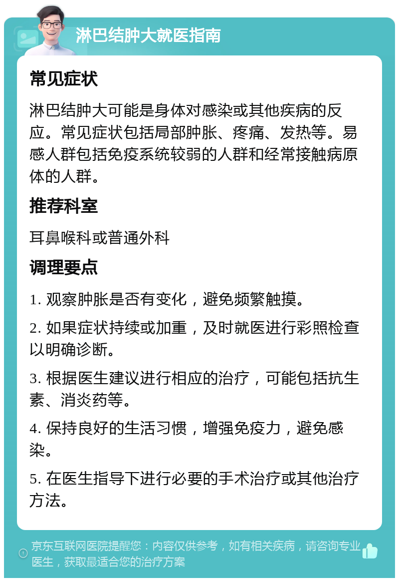 淋巴结肿大就医指南 常见症状 淋巴结肿大可能是身体对感染或其他疾病的反应。常见症状包括局部肿胀、疼痛、发热等。易感人群包括免疫系统较弱的人群和经常接触病原体的人群。 推荐科室 耳鼻喉科或普通外科 调理要点 1. 观察肿胀是否有变化，避免频繁触摸。 2. 如果症状持续或加重，及时就医进行彩照检查以明确诊断。 3. 根据医生建议进行相应的治疗，可能包括抗生素、消炎药等。 4. 保持良好的生活习惯，增强免疫力，避免感染。 5. 在医生指导下进行必要的手术治疗或其他治疗方法。