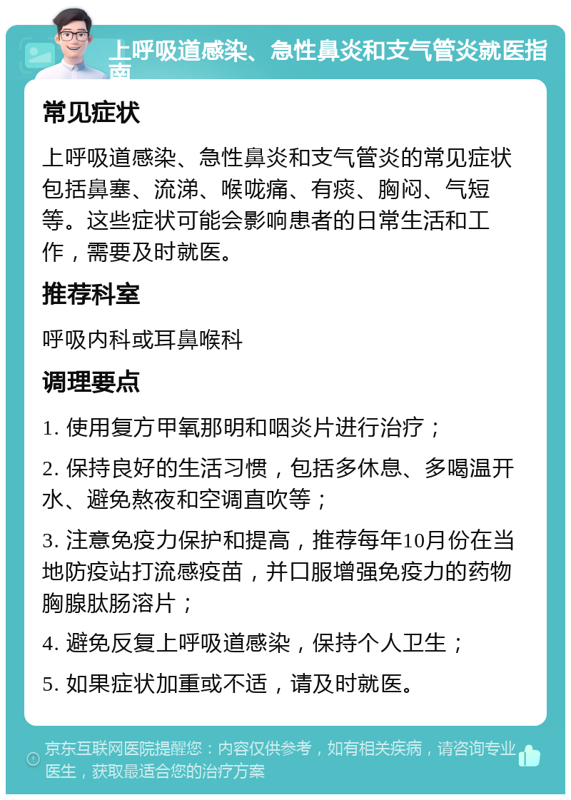 上呼吸道感染、急性鼻炎和支气管炎就医指南 常见症状 上呼吸道感染、急性鼻炎和支气管炎的常见症状包括鼻塞、流涕、喉咙痛、有痰、胸闷、气短等。这些症状可能会影响患者的日常生活和工作，需要及时就医。 推荐科室 呼吸内科或耳鼻喉科 调理要点 1. 使用复方甲氧那明和咽炎片进行治疗； 2. 保持良好的生活习惯，包括多休息、多喝温开水、避免熬夜和空调直吹等； 3. 注意免疫力保护和提高，推荐每年10月份在当地防疫站打流感疫苗，并口服增强免疫力的药物胸腺肽肠溶片； 4. 避免反复上呼吸道感染，保持个人卫生； 5. 如果症状加重或不适，请及时就医。