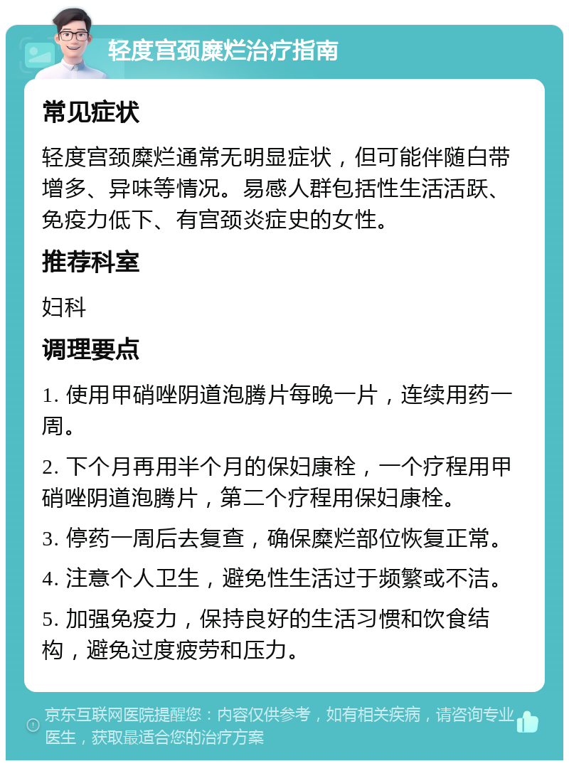 轻度宫颈糜烂治疗指南 常见症状 轻度宫颈糜烂通常无明显症状，但可能伴随白带增多、异味等情况。易感人群包括性生活活跃、免疫力低下、有宫颈炎症史的女性。 推荐科室 妇科 调理要点 1. 使用甲硝唑阴道泡腾片每晚一片，连续用药一周。 2. 下个月再用半个月的保妇康栓，一个疗程用甲硝唑阴道泡腾片，第二个疗程用保妇康栓。 3. 停药一周后去复查，确保糜烂部位恢复正常。 4. 注意个人卫生，避免性生活过于频繁或不洁。 5. 加强免疫力，保持良好的生活习惯和饮食结构，避免过度疲劳和压力。