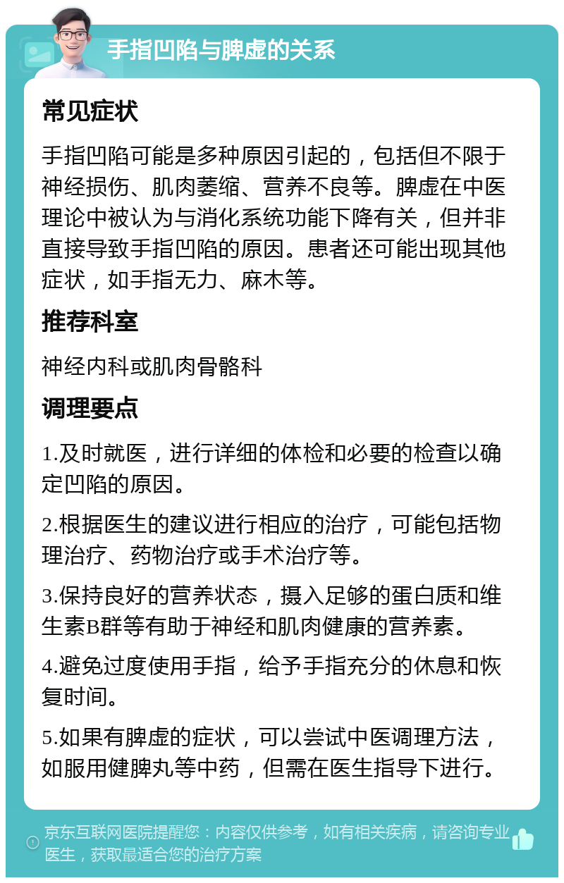 手指凹陷与脾虚的关系 常见症状 手指凹陷可能是多种原因引起的，包括但不限于神经损伤、肌肉萎缩、营养不良等。脾虚在中医理论中被认为与消化系统功能下降有关，但并非直接导致手指凹陷的原因。患者还可能出现其他症状，如手指无力、麻木等。 推荐科室 神经内科或肌肉骨骼科 调理要点 1.及时就医，进行详细的体检和必要的检查以确定凹陷的原因。 2.根据医生的建议进行相应的治疗，可能包括物理治疗、药物治疗或手术治疗等。 3.保持良好的营养状态，摄入足够的蛋白质和维生素B群等有助于神经和肌肉健康的营养素。 4.避免过度使用手指，给予手指充分的休息和恢复时间。 5.如果有脾虚的症状，可以尝试中医调理方法，如服用健脾丸等中药，但需在医生指导下进行。