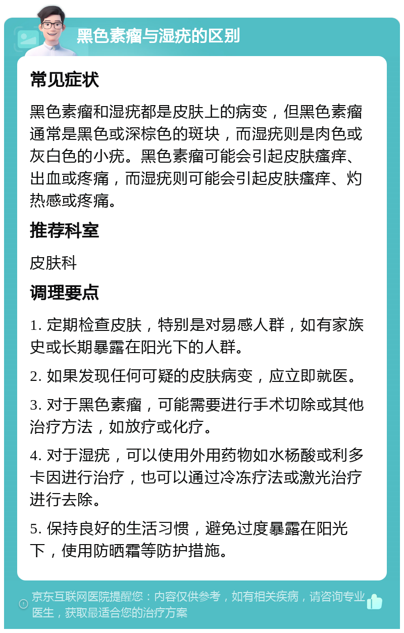 黑色素瘤与湿疣的区别 常见症状 黑色素瘤和湿疣都是皮肤上的病变，但黑色素瘤通常是黑色或深棕色的斑块，而湿疣则是肉色或灰白色的小疣。黑色素瘤可能会引起皮肤瘙痒、出血或疼痛，而湿疣则可能会引起皮肤瘙痒、灼热感或疼痛。 推荐科室 皮肤科 调理要点 1. 定期检查皮肤，特别是对易感人群，如有家族史或长期暴露在阳光下的人群。 2. 如果发现任何可疑的皮肤病变，应立即就医。 3. 对于黑色素瘤，可能需要进行手术切除或其他治疗方法，如放疗或化疗。 4. 对于湿疣，可以使用外用药物如水杨酸或利多卡因进行治疗，也可以通过冷冻疗法或激光治疗进行去除。 5. 保持良好的生活习惯，避免过度暴露在阳光下，使用防晒霜等防护措施。