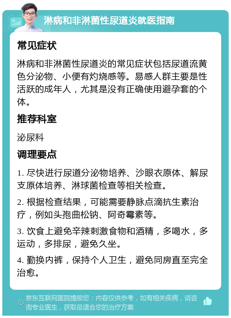 淋病和非淋菌性尿道炎就医指南 常见症状 淋病和非淋菌性尿道炎的常见症状包括尿道流黄色分泌物、小便有灼烧感等。易感人群主要是性活跃的成年人，尤其是没有正确使用避孕套的个体。 推荐科室 泌尿科 调理要点 1. 尽快进行尿道分泌物培养、沙眼衣原体、解尿支原体培养、淋球菌检查等相关检查。 2. 根据检查结果，可能需要静脉点滴抗生素治疗，例如头孢曲松钠、阿奇霉素等。 3. 饮食上避免辛辣刺激食物和酒精，多喝水，多运动，多排尿，避免久坐。 4. 勤换内裤，保持个人卫生，避免同房直至完全治愈。