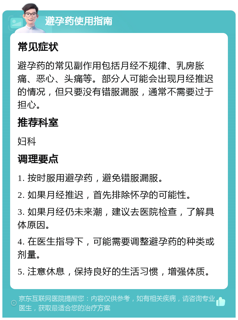 避孕药使用指南 常见症状 避孕药的常见副作用包括月经不规律、乳房胀痛、恶心、头痛等。部分人可能会出现月经推迟的情况，但只要没有错服漏服，通常不需要过于担心。 推荐科室 妇科 调理要点 1. 按时服用避孕药，避免错服漏服。 2. 如果月经推迟，首先排除怀孕的可能性。 3. 如果月经仍未来潮，建议去医院检查，了解具体原因。 4. 在医生指导下，可能需要调整避孕药的种类或剂量。 5. 注意休息，保持良好的生活习惯，增强体质。