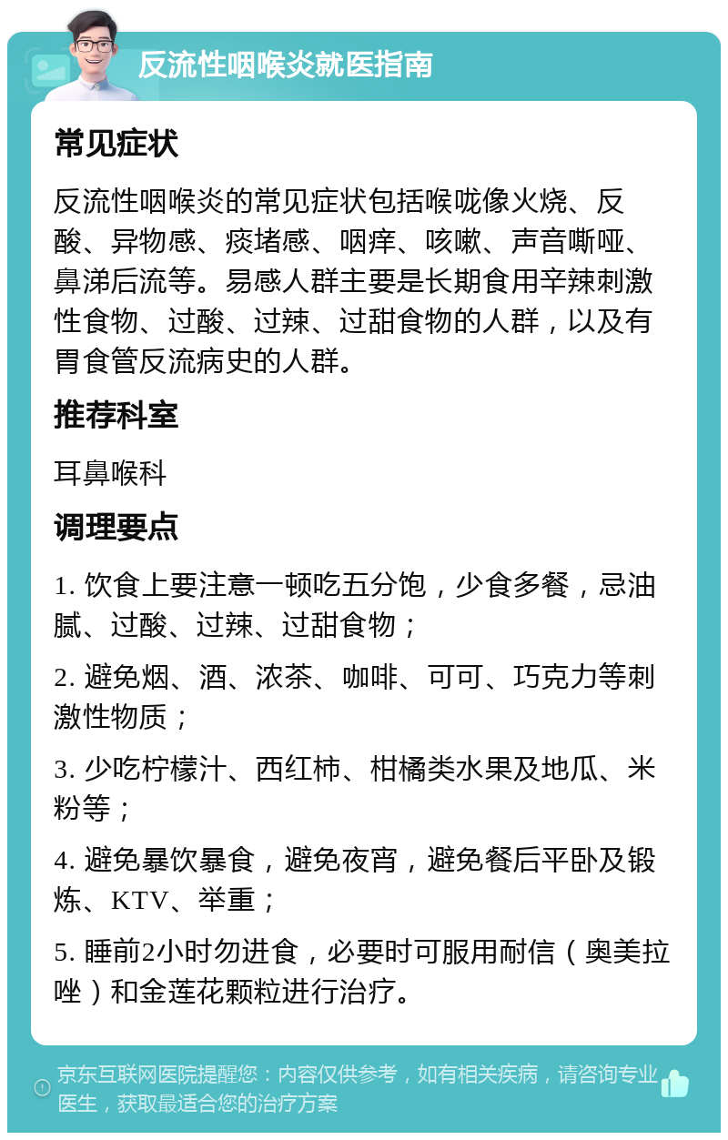 反流性咽喉炎就医指南 常见症状 反流性咽喉炎的常见症状包括喉咙像火烧、反酸、异物感、痰堵感、咽痒、咳嗽、声音嘶哑、鼻涕后流等。易感人群主要是长期食用辛辣刺激性食物、过酸、过辣、过甜食物的人群，以及有胃食管反流病史的人群。 推荐科室 耳鼻喉科 调理要点 1. 饮食上要注意一顿吃五分饱，少食多餐，忌油腻、过酸、过辣、过甜食物； 2. 避免烟、酒、浓茶、咖啡、可可、巧克力等刺激性物质； 3. 少吃柠檬汁、西红柿、柑橘类水果及地瓜、米粉等； 4. 避免暴饮暴食，避免夜宵，避免餐后平卧及锻炼、KTV、举重； 5. 睡前2小时勿进食，必要时可服用耐信（奥美拉唑）和金莲花颗粒进行治疗。