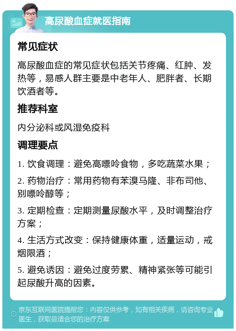 高尿酸血症就医指南 常见症状 高尿酸血症的常见症状包括关节疼痛、红肿、发热等，易感人群主要是中老年人、肥胖者、长期饮酒者等。 推荐科室 内分泌科或风湿免疫科 调理要点 1. 饮食调理：避免高嘌呤食物，多吃蔬菜水果； 2. 药物治疗：常用药物有苯溴马隆、非布司他、别嘌呤醇等； 3. 定期检查：定期测量尿酸水平，及时调整治疗方案； 4. 生活方式改变：保持健康体重，适量运动，戒烟限酒； 5. 避免诱因：避免过度劳累、精神紧张等可能引起尿酸升高的因素。