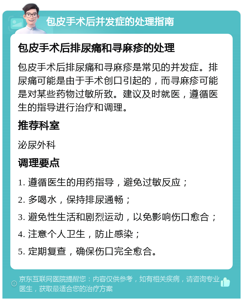 包皮手术后并发症的处理指南 包皮手术后排尿痛和寻麻疹的处理 包皮手术后排尿痛和寻麻疹是常见的并发症。排尿痛可能是由于手术创口引起的，而寻麻疹可能是对某些药物过敏所致。建议及时就医，遵循医生的指导进行治疗和调理。 推荐科室 泌尿外科 调理要点 1. 遵循医生的用药指导，避免过敏反应； 2. 多喝水，保持排尿通畅； 3. 避免性生活和剧烈运动，以免影响伤口愈合； 4. 注意个人卫生，防止感染； 5. 定期复查，确保伤口完全愈合。