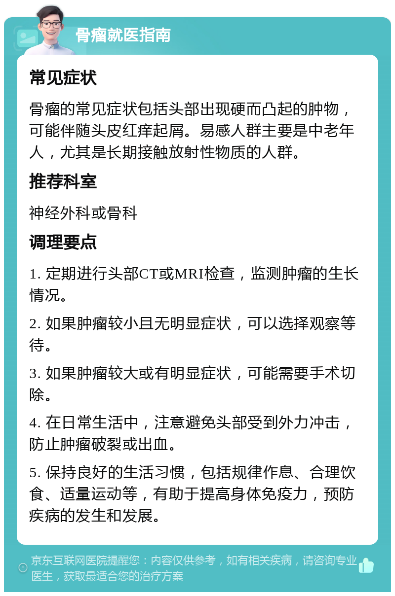 骨瘤就医指南 常见症状 骨瘤的常见症状包括头部出现硬而凸起的肿物，可能伴随头皮红痒起屑。易感人群主要是中老年人，尤其是长期接触放射性物质的人群。 推荐科室 神经外科或骨科 调理要点 1. 定期进行头部CT或MRI检查，监测肿瘤的生长情况。 2. 如果肿瘤较小且无明显症状，可以选择观察等待。 3. 如果肿瘤较大或有明显症状，可能需要手术切除。 4. 在日常生活中，注意避免头部受到外力冲击，防止肿瘤破裂或出血。 5. 保持良好的生活习惯，包括规律作息、合理饮食、适量运动等，有助于提高身体免疫力，预防疾病的发生和发展。