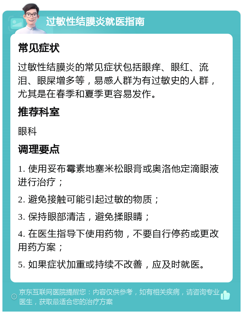 过敏性结膜炎就医指南 常见症状 过敏性结膜炎的常见症状包括眼痒、眼红、流泪、眼屎增多等，易感人群为有过敏史的人群，尤其是在春季和夏季更容易发作。 推荐科室 眼科 调理要点 1. 使用妥布霉素地塞米松眼膏或奥洛他定滴眼液进行治疗； 2. 避免接触可能引起过敏的物质； 3. 保持眼部清洁，避免揉眼睛； 4. 在医生指导下使用药物，不要自行停药或更改用药方案； 5. 如果症状加重或持续不改善，应及时就医。