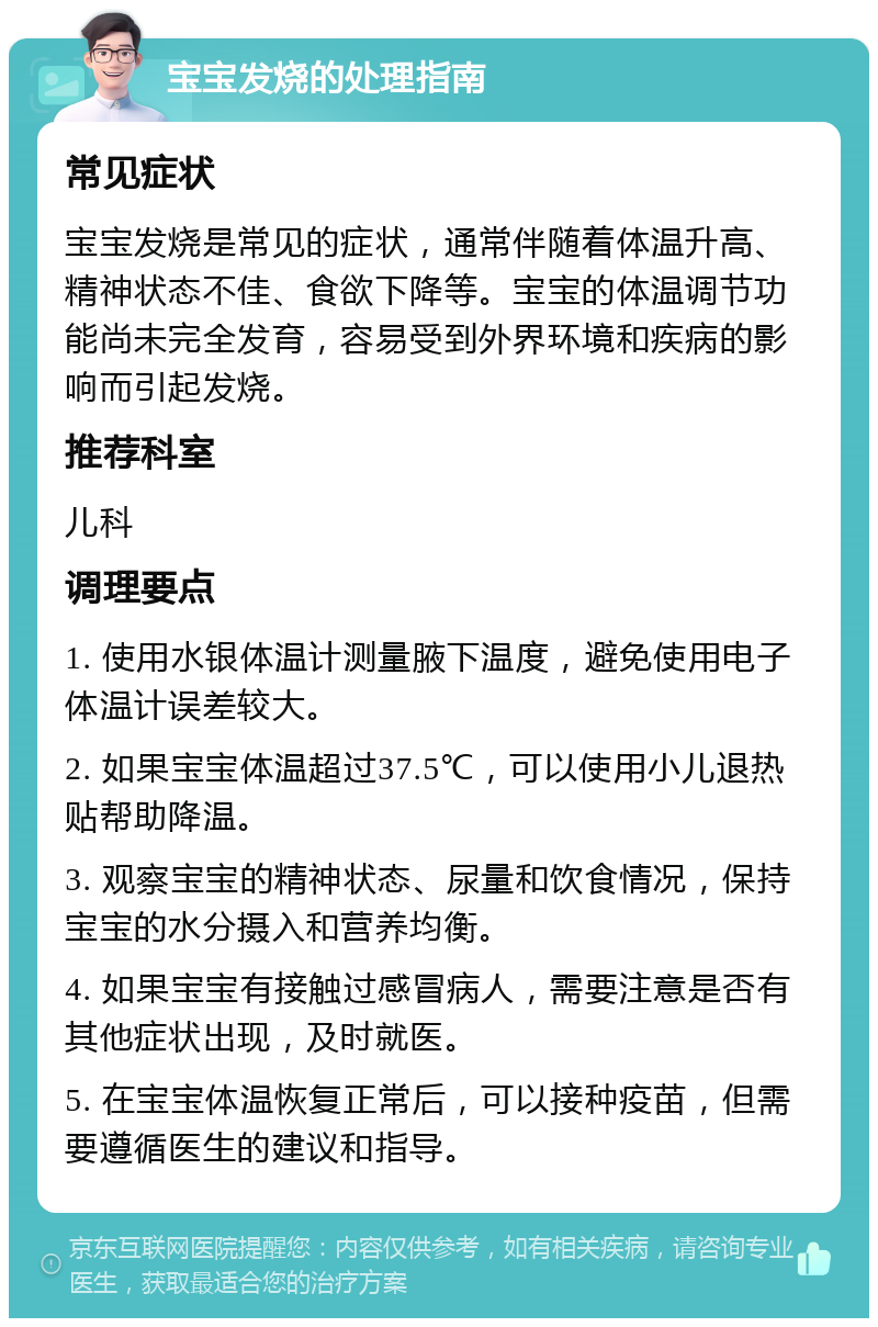 宝宝发烧的处理指南 常见症状 宝宝发烧是常见的症状，通常伴随着体温升高、精神状态不佳、食欲下降等。宝宝的体温调节功能尚未完全发育，容易受到外界环境和疾病的影响而引起发烧。 推荐科室 儿科 调理要点 1. 使用水银体温计测量腋下温度，避免使用电子体温计误差较大。 2. 如果宝宝体温超过37.5℃，可以使用小儿退热贴帮助降温。 3. 观察宝宝的精神状态、尿量和饮食情况，保持宝宝的水分摄入和营养均衡。 4. 如果宝宝有接触过感冒病人，需要注意是否有其他症状出现，及时就医。 5. 在宝宝体温恢复正常后，可以接种疫苗，但需要遵循医生的建议和指导。