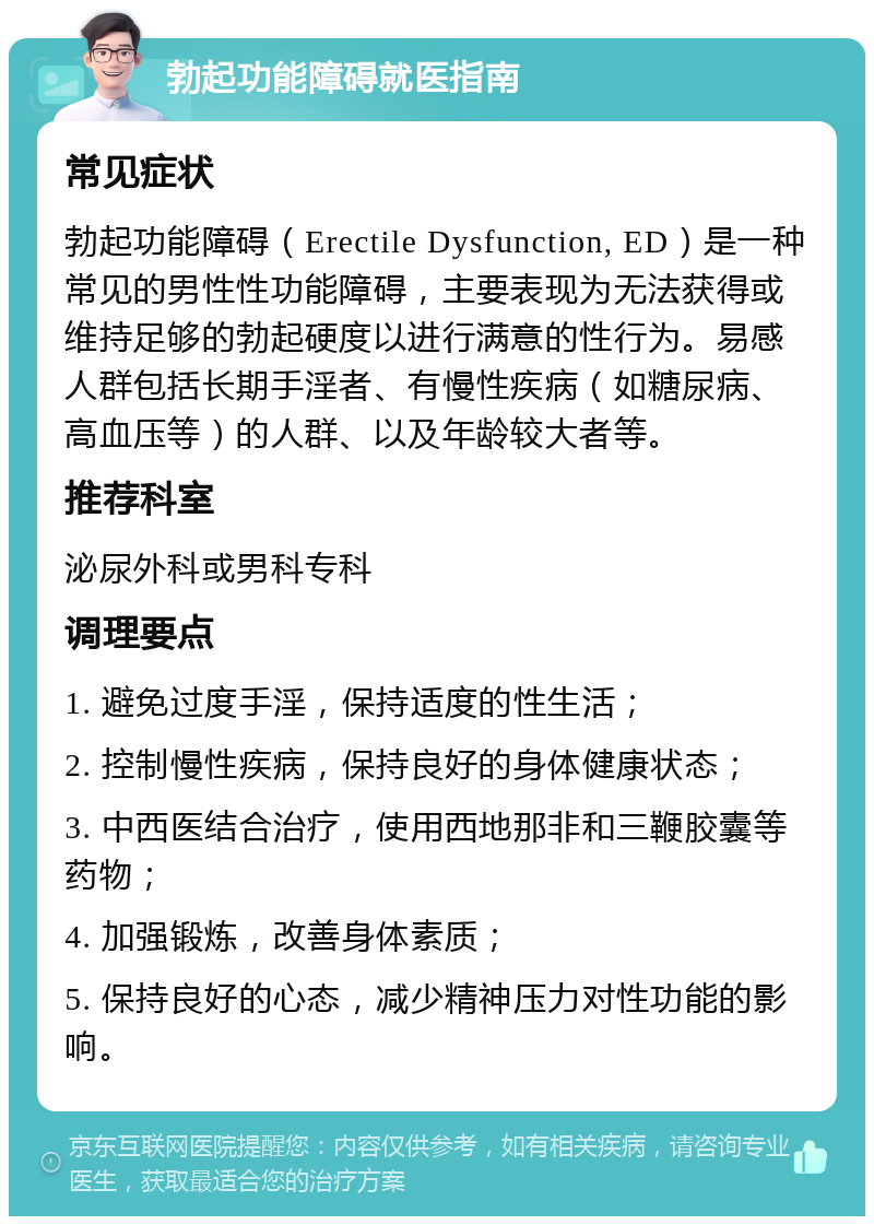 勃起功能障碍就医指南 常见症状 勃起功能障碍（Erectile Dysfunction, ED）是一种常见的男性性功能障碍，主要表现为无法获得或维持足够的勃起硬度以进行满意的性行为。易感人群包括长期手淫者、有慢性疾病（如糖尿病、高血压等）的人群、以及年龄较大者等。 推荐科室 泌尿外科或男科专科 调理要点 1. 避免过度手淫，保持适度的性生活； 2. 控制慢性疾病，保持良好的身体健康状态； 3. 中西医结合治疗，使用西地那非和三鞭胶囊等药物； 4. 加强锻炼，改善身体素质； 5. 保持良好的心态，减少精神压力对性功能的影响。