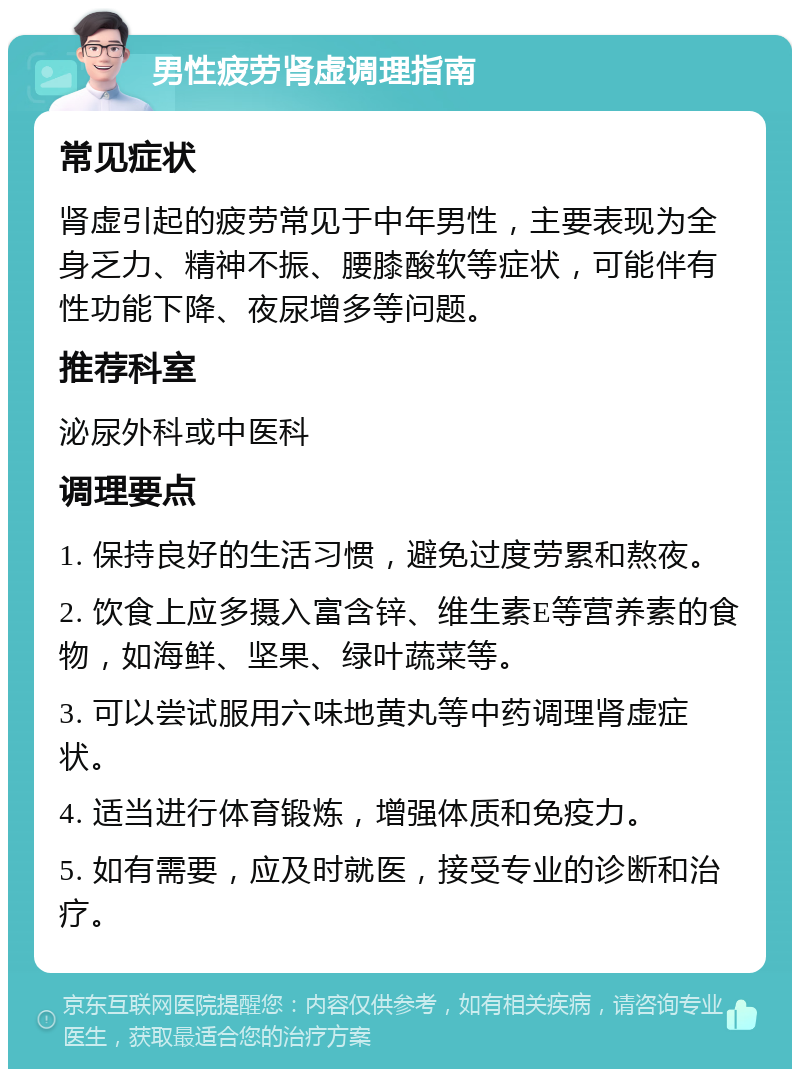 男性疲劳肾虚调理指南 常见症状 肾虚引起的疲劳常见于中年男性，主要表现为全身乏力、精神不振、腰膝酸软等症状，可能伴有性功能下降、夜尿增多等问题。 推荐科室 泌尿外科或中医科 调理要点 1. 保持良好的生活习惯，避免过度劳累和熬夜。 2. 饮食上应多摄入富含锌、维生素E等营养素的食物，如海鲜、坚果、绿叶蔬菜等。 3. 可以尝试服用六味地黄丸等中药调理肾虚症状。 4. 适当进行体育锻炼，增强体质和免疫力。 5. 如有需要，应及时就医，接受专业的诊断和治疗。