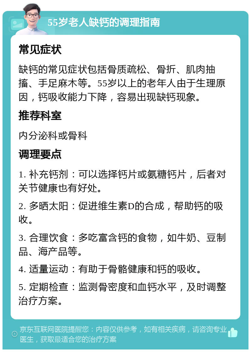 55岁老人缺钙的调理指南 常见症状 缺钙的常见症状包括骨质疏松、骨折、肌肉抽搐、手足麻木等。55岁以上的老年人由于生理原因，钙吸收能力下降，容易出现缺钙现象。 推荐科室 内分泌科或骨科 调理要点 1. 补充钙剂：可以选择钙片或氨糖钙片，后者对关节健康也有好处。 2. 多晒太阳：促进维生素D的合成，帮助钙的吸收。 3. 合理饮食：多吃富含钙的食物，如牛奶、豆制品、海产品等。 4. 适量运动：有助于骨骼健康和钙的吸收。 5. 定期检查：监测骨密度和血钙水平，及时调整治疗方案。