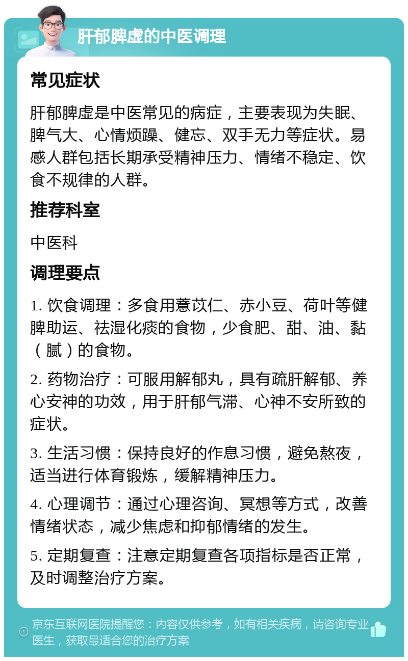 肝郁脾虚的中医调理 常见症状 肝郁脾虚是中医常见的病症，主要表现为失眠、脾气大、心情烦躁、健忘、双手无力等症状。易感人群包括长期承受精神压力、情绪不稳定、饮食不规律的人群。 推荐科室 中医科 调理要点 1. 饮食调理：多食用薏苡仁、赤小豆、荷叶等健脾助运、祛湿化痰的食物，少食肥、甜、油、黏（腻）的食物。 2. 药物治疗：可服用解郁丸，具有疏肝解郁、养心安神的功效，用于肝郁气滞、心神不安所致的症状。 3. 生活习惯：保持良好的作息习惯，避免熬夜，适当进行体育锻炼，缓解精神压力。 4. 心理调节：通过心理咨询、冥想等方式，改善情绪状态，减少焦虑和抑郁情绪的发生。 5. 定期复查：注意定期复查各项指标是否正常，及时调整治疗方案。