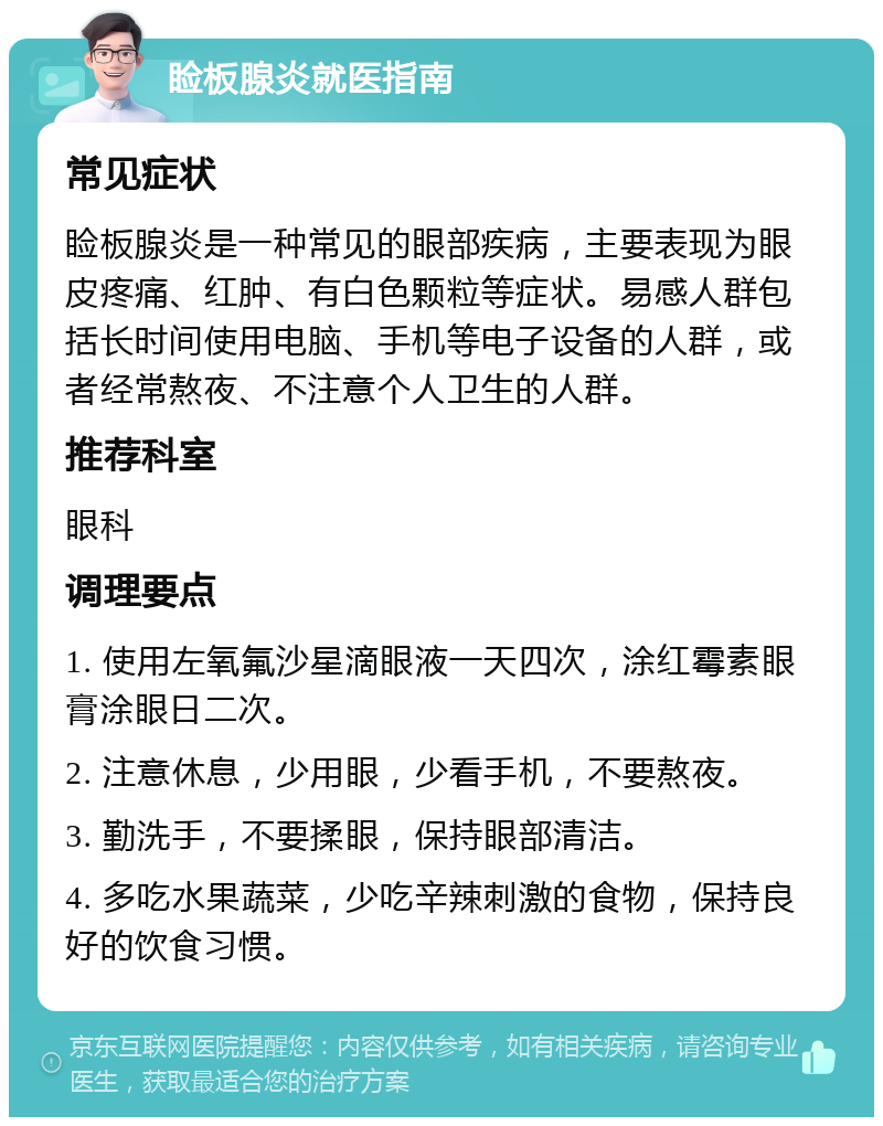 睑板腺炎就医指南 常见症状 睑板腺炎是一种常见的眼部疾病，主要表现为眼皮疼痛、红肿、有白色颗粒等症状。易感人群包括长时间使用电脑、手机等电子设备的人群，或者经常熬夜、不注意个人卫生的人群。 推荐科室 眼科 调理要点 1. 使用左氧氟沙星滴眼液一天四次，涂红霉素眼膏涂眼日二次。 2. 注意休息，少用眼，少看手机，不要熬夜。 3. 勤洗手，不要揉眼，保持眼部清洁。 4. 多吃水果蔬菜，少吃辛辣刺激的食物，保持良好的饮食习惯。