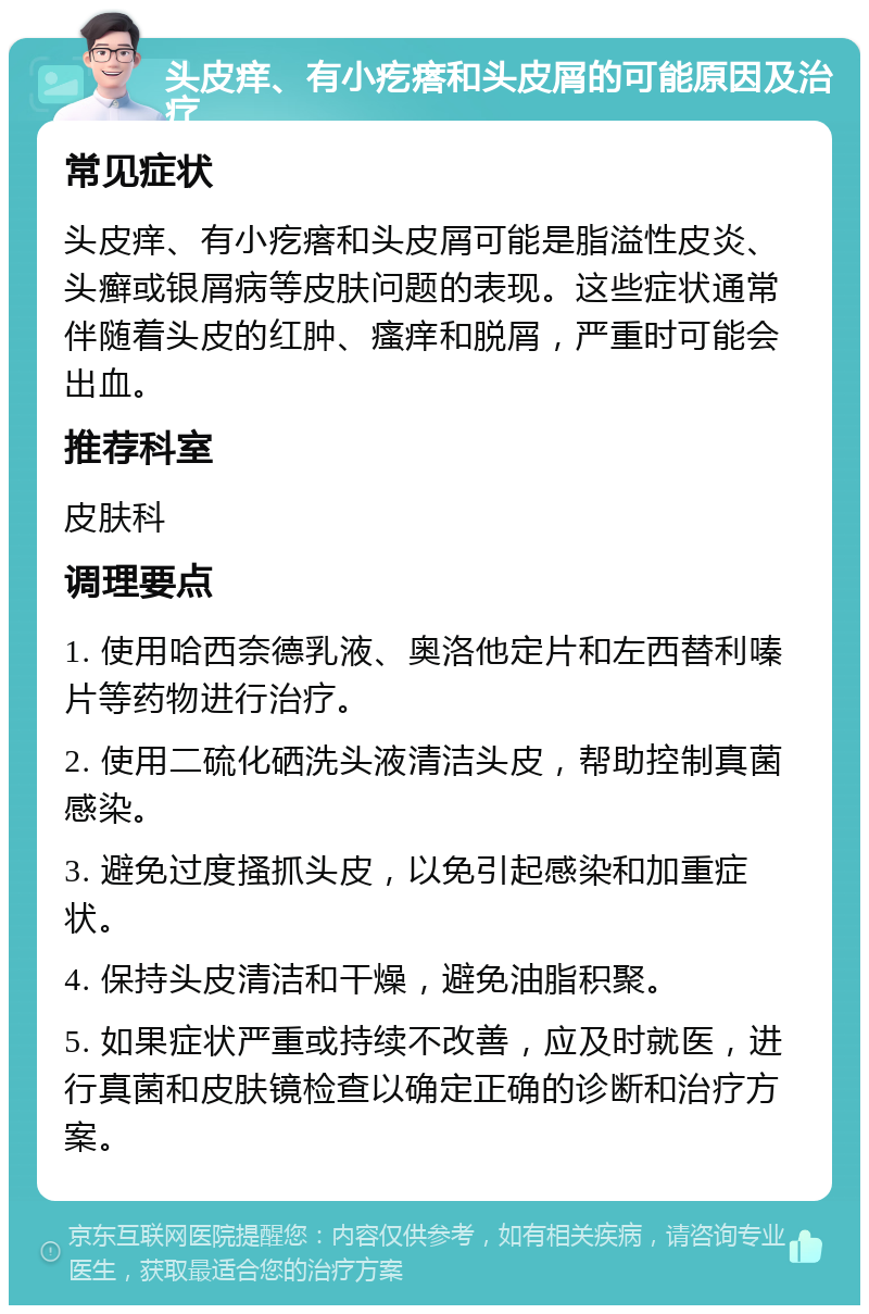 头皮痒、有小疙瘩和头皮屑的可能原因及治疗 常见症状 头皮痒、有小疙瘩和头皮屑可能是脂溢性皮炎、头癣或银屑病等皮肤问题的表现。这些症状通常伴随着头皮的红肿、瘙痒和脱屑，严重时可能会出血。 推荐科室 皮肤科 调理要点 1. 使用哈西奈德乳液、奥洛他定片和左西替利嗪片等药物进行治疗。 2. 使用二硫化硒洗头液清洁头皮，帮助控制真菌感染。 3. 避免过度搔抓头皮，以免引起感染和加重症状。 4. 保持头皮清洁和干燥，避免油脂积聚。 5. 如果症状严重或持续不改善，应及时就医，进行真菌和皮肤镜检查以确定正确的诊断和治疗方案。