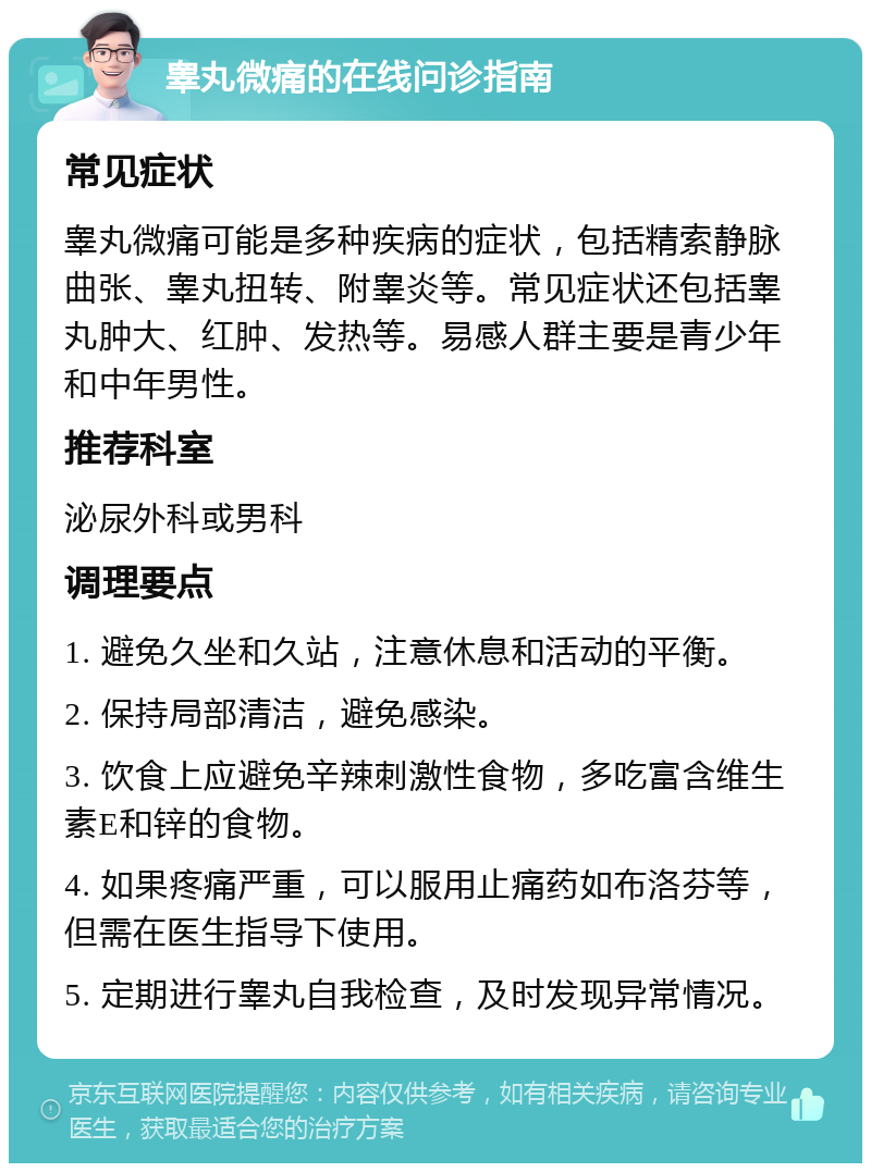 睾丸微痛的在线问诊指南 常见症状 睾丸微痛可能是多种疾病的症状，包括精索静脉曲张、睾丸扭转、附睾炎等。常见症状还包括睾丸肿大、红肿、发热等。易感人群主要是青少年和中年男性。 推荐科室 泌尿外科或男科 调理要点 1. 避免久坐和久站，注意休息和活动的平衡。 2. 保持局部清洁，避免感染。 3. 饮食上应避免辛辣刺激性食物，多吃富含维生素E和锌的食物。 4. 如果疼痛严重，可以服用止痛药如布洛芬等，但需在医生指导下使用。 5. 定期进行睾丸自我检查，及时发现异常情况。